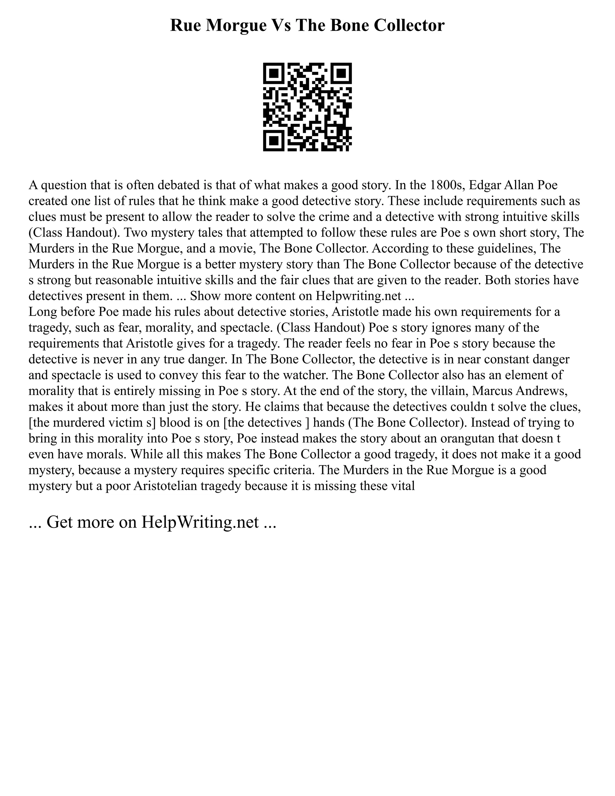 Rue Morgue Vs The Bone Collector
A question that is often debated is that of what makes a good story. In the 1800s, Edgar Allan Poe
created one list of rules that he think make a good detective story. These include requirements such as
clues must be present to allow the reader to solve the crime and a detective with strong intuitive skills
(Class Handout). Two mystery tales that attempted to follow these rules are Poe s own short story, The
Murders in the Rue Morgue, and a movie, The Bone Collector. According to these guidelines, The
Murders in the Rue Morgue is a better mystery story than The Bone Collector because of the detective
s strong but reasonable intuitive skills and the fair clues that are given to the reader. Both stories have
detectives present in them. ... Show more content on Helpwriting.net ...
Long before Poe made his rules about detective stories, Aristotle made his own requirements for a
tragedy, such as fear, morality, and spectacle. (Class Handout) Poe s story ignores many of the
requirements that Aristotle gives for a tragedy. The reader feels no fear in Poe s story because the
detective is never in any true danger. In The Bone Collector, the detective is in near constant danger
and spectacle is used to convey this fear to the watcher. The Bone Collector also has an element of
morality that is entirely missing in Poe s story. At the end of the story, the villain, Marcus Andrews,
makes it about more than just the story. He claims that because the detectives couldn t solve the clues,
[the murdered victim s] blood is on [the detectives ] hands (The Bone Collector). Instead of trying to
bring in this morality into Poe s story, Poe instead makes the story about an orangutan that doesn t
even have morals. While all this makes The Bone Collector a good tragedy, it does not make it a good
mystery, because a mystery requires specific criteria. The Murders in the Rue Morgue is a good
mystery but a poor Aristotelian tragedy because it is missing these vital
... Get more on HelpWriting.net ...
 