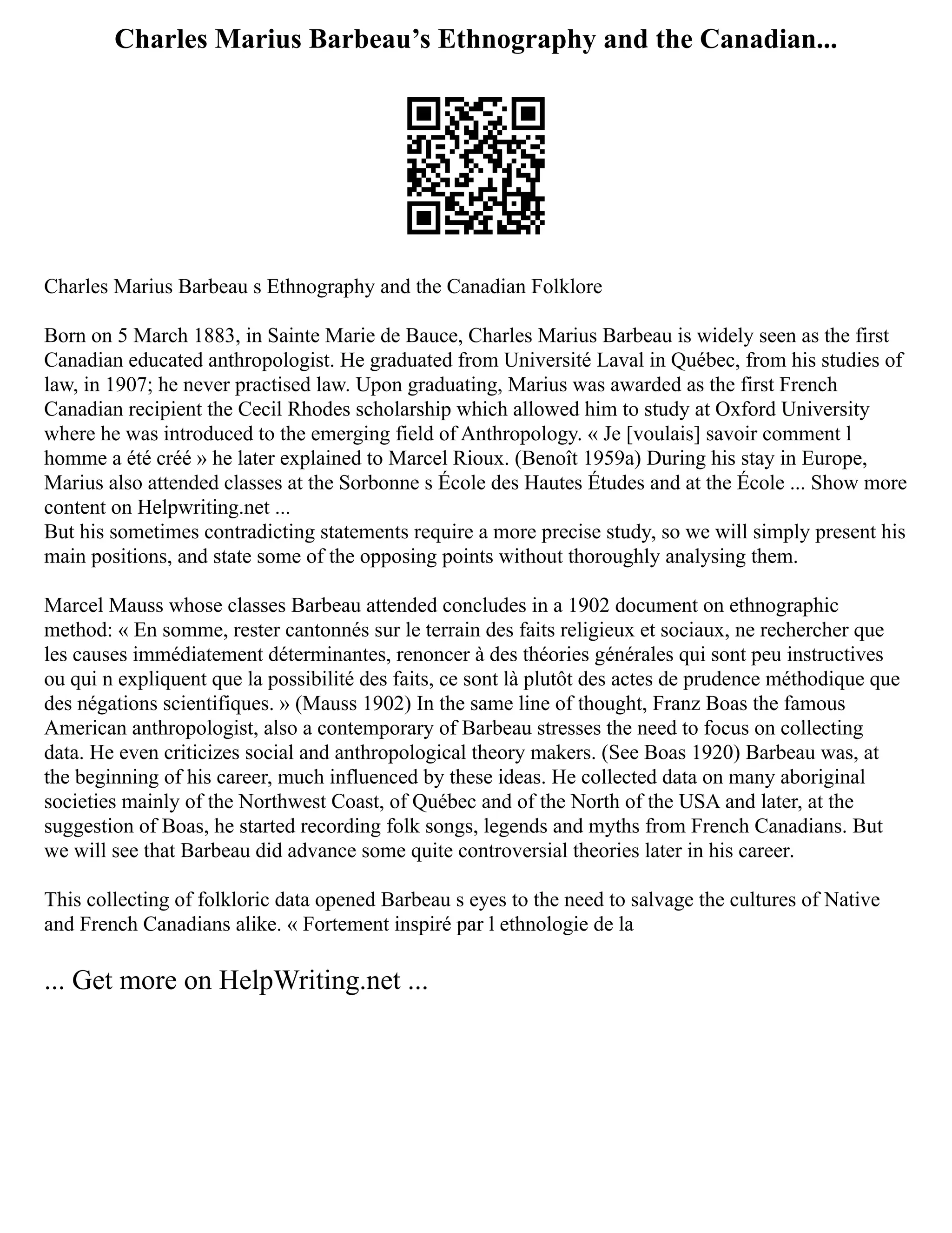 Charles Marius Barbeau’s Ethnography and the Canadian...
Charles Marius Barbeau s Ethnography and the Canadian Folklore
Born on 5 March 1883, in Sainte Marie de Bauce, Charles Marius Barbeau is widely seen as the first
Canadian educated anthropologist. He graduated from Université Laval in Québec, from his studies of
law, in 1907; he never practised law. Upon graduating, Marius was awarded as the first French
Canadian recipient the Cecil Rhodes scholarship which allowed him to study at Oxford University
where he was introduced to the emerging field of Anthropology. « Je [voulais] savoir comment l
homme a été créé » he later explained to Marcel Rioux. (Benoît 1959a) During his stay in Europe,
Marius also attended classes at the Sorbonne s École des Hautes Études and at the École ... Show more
content on Helpwriting.net ...
But his sometimes contradicting statements require a more precise study, so we will simply present his
main positions, and state some of the opposing points without thoroughly analysing them.
Marcel Mauss whose classes Barbeau attended concludes in a 1902 document on ethnographic
method: « En somme, rester cantonnés sur le terrain des faits religieux et sociaux, ne rechercher que
les causes immédiatement déterminantes, renoncer à des théories générales qui sont peu instructives
ou qui n expliquent que la possibilité des faits, ce sont là plutôt des actes de prudence méthodique que
des négations scientifiques. » (Mauss 1902) In the same line of thought, Franz Boas the famous
American anthropologist, also a contemporary of Barbeau stresses the need to focus on collecting
data. He even criticizes social and anthropological theory makers. (See Boas 1920) Barbeau was, at
the beginning of his career, much influenced by these ideas. He collected data on many aboriginal
societies mainly of the Northwest Coast, of Québec and of the North of the USA and later, at the
suggestion of Boas, he started recording folk songs, legends and myths from French Canadians. But
we will see that Barbeau did advance some quite controversial theories later in his career.
This collecting of folkloric data opened Barbeau s eyes to the need to salvage the cultures of Native
and French Canadians alike. « Fortement inspiré par l ethnologie de la
... Get more on HelpWriting.net ...
 
