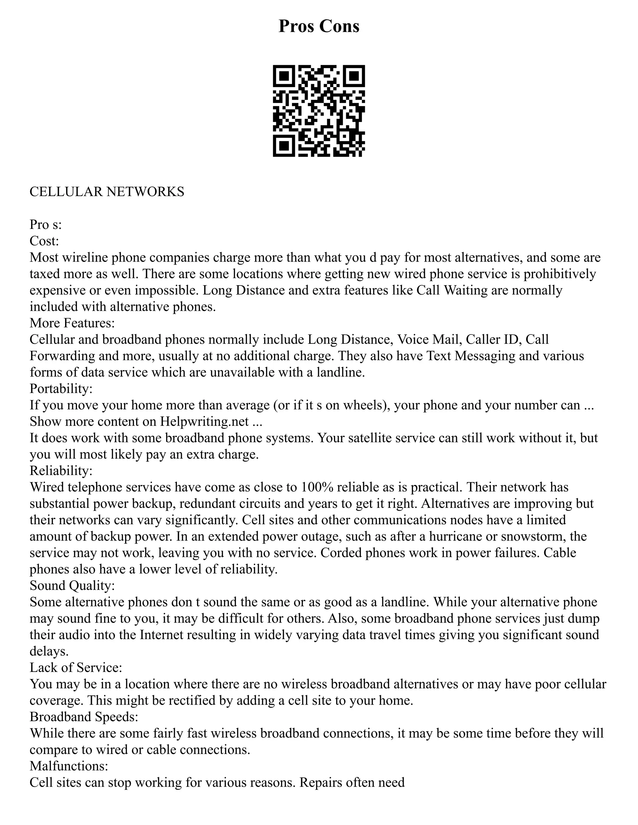 Pros Cons
CELLULAR NETWORKS
Pro s:
Cost:
Most wireline phone companies charge more than what you d pay for most alternatives, and some are
taxed more as well. There are some locations where getting new wired phone service is prohibitively
expensive or even impossible. Long Distance and extra features like Call Waiting are normally
included with alternative phones.
More Features:
Cellular and broadband phones normally include Long Distance, Voice Mail, Caller ID, Call
Forwarding and more, usually at no additional charge. They also have Text Messaging and various
forms of data service which are unavailable with a landline.
Portability:
If you move your home more than average (or if it s on wheels), your phone and your number can ...
Show more content on Helpwriting.net ...
It does work with some broadband phone systems. Your satellite service can still work without it, but
you will most likely pay an extra charge.
Reliability:
Wired telephone services have come as close to 100% reliable as is practical. Their network has
substantial power backup, redundant circuits and years to get it right. Alternatives are improving but
their networks can vary significantly. Cell sites and other communications nodes have a limited
amount of backup power. In an extended power outage, such as after a hurricane or snowstorm, the
service may not work, leaving you with no service. Corded phones work in power failures. Cable
phones also have a lower level of reliability.
Sound Quality:
Some alternative phones don t sound the same or as good as a landline. While your alternative phone
may sound fine to you, it may be difficult for others. Also, some broadband phone services just dump
their audio into the Internet resulting in widely varying data travel times giving you significant sound
delays.
Lack of Service:
You may be in a location where there are no wireless broadband alternatives or may have poor cellular
coverage. This might be rectified by adding a cell site to your home.
Broadband Speeds:
While there are some fairly fast wireless broadband connections, it may be some time before they will
compare to wired or cable connections.
Malfunctions:
Cell sites can stop working for various reasons. Repairs often need
 