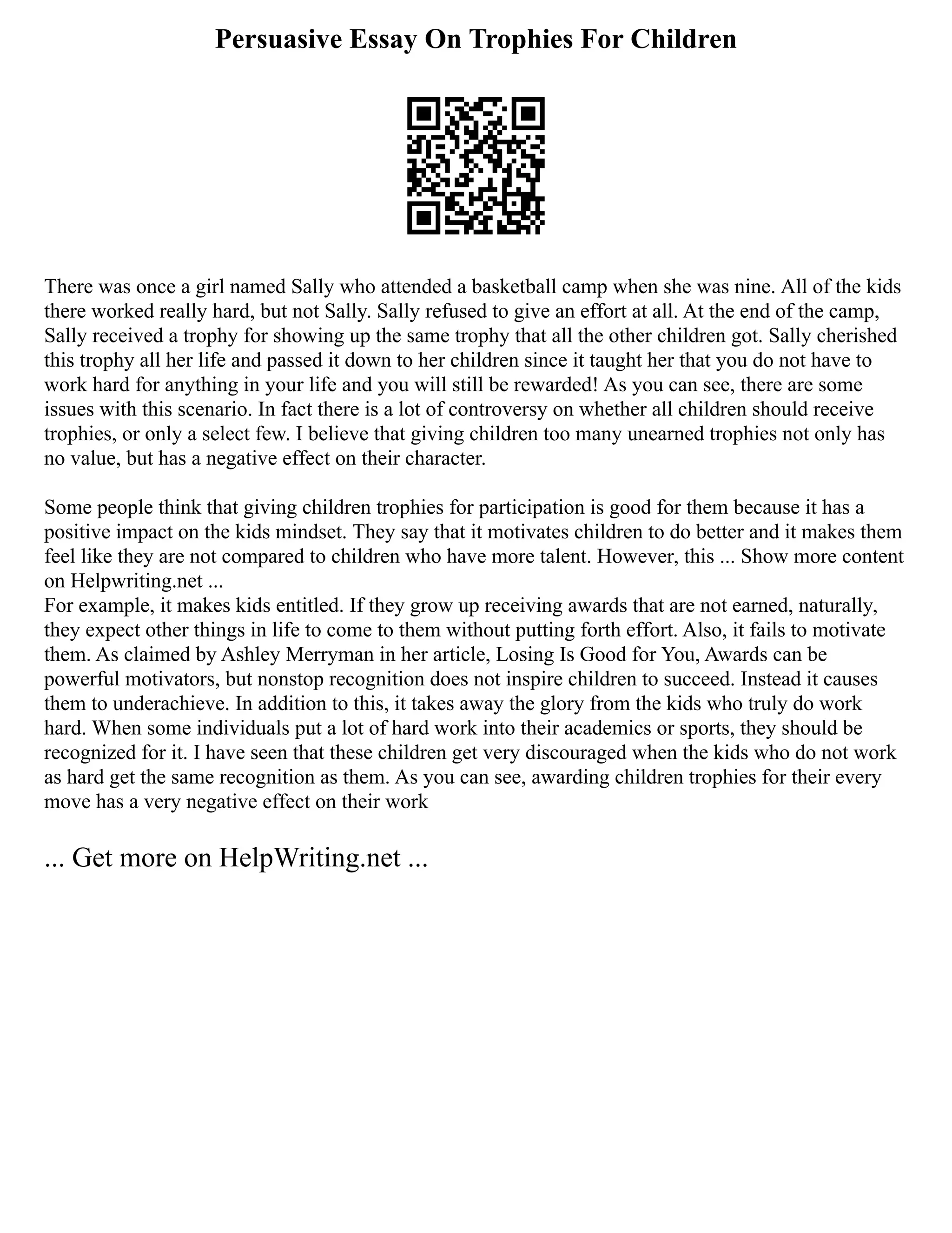 Persuasive Essay On Trophies For Children
There was once a girl named Sally who attended a basketball camp when she was nine. All of the kids
there worked really hard, but not Sally. Sally refused to give an effort at all. At the end of the camp,
Sally received a trophy for showing up the same trophy that all the other children got. Sally cherished
this trophy all her life and passed it down to her children since it taught her that you do not have to
work hard for anything in your life and you will still be rewarded! As you can see, there are some
issues with this scenario. In fact there is a lot of controversy on whether all children should receive
trophies, or only a select few. I believe that giving children too many unearned trophies not only has
no value, but has a negative effect on their character.
Some people think that giving children trophies for participation is good for them because it has a
positive impact on the kids mindset. They say that it motivates children to do better and it makes them
feel like they are not compared to children who have more talent. However, this ... Show more content
on Helpwriting.net ...
For example, it makes kids entitled. If they grow up receiving awards that are not earned, naturally,
they expect other things in life to come to them without putting forth effort. Also, it fails to motivate
them. As claimed by Ashley Merryman in her article, Losing Is Good for You, Awards can be
powerful motivators, but nonstop recognition does not inspire children to succeed. Instead it causes
them to underachieve. In addition to this, it takes away the glory from the kids who truly do work
hard. When some individuals put a lot of hard work into their academics or sports, they should be
recognized for it. I have seen that these children get very discouraged when the kids who do not work
as hard get the same recognition as them. As you can see, awarding children trophies for their every
move has a very negative effect on their work
... Get more on HelpWriting.net ...
 