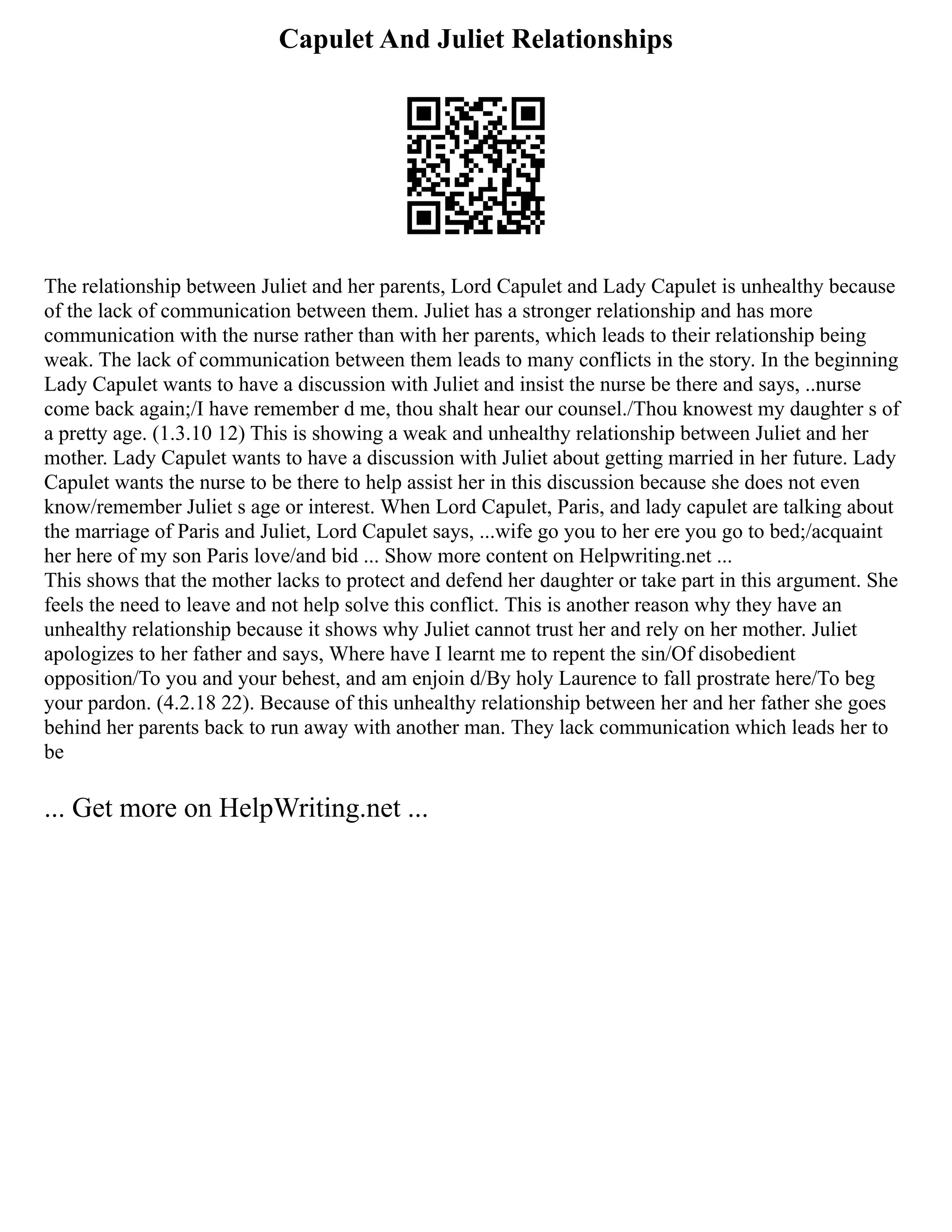 Capulet And Juliet Relationships
The relationship between Juliet and her parents, Lord Capulet and Lady Capulet is unhealthy because
of the lack of communication between them. Juliet has a stronger relationship and has more
communication with the nurse rather than with her parents, which leads to their relationship being
weak. The lack of communication between them leads to many conflicts in the story. In the beginning
Lady Capulet wants to have a discussion with Juliet and insist the nurse be there and says, ..nurse
come back again;/I have remember d me, thou shalt hear our counsel./Thou knowest my daughter s of
a pretty age. (1.3.10 12) This is showing a weak and unhealthy relationship between Juliet and her
mother. Lady Capulet wants to have a discussion with Juliet about getting married in her future. Lady
Capulet wants the nurse to be there to help assist her in this discussion because she does not even
know/remember Juliet s age or interest. When Lord Capulet, Paris, and lady capulet are talking about
the marriage of Paris and Juliet, Lord Capulet says, ...wife go you to her ere you go to bed;/acquaint
her here of my son Paris love/and bid ... Show more content on Helpwriting.net ...
This shows that the mother lacks to protect and defend her daughter or take part in this argument. She
feels the need to leave and not help solve this conflict. This is another reason why they have an
unhealthy relationship because it shows why Juliet cannot trust her and rely on her mother. Juliet
apologizes to her father and says, Where have I learnt me to repent the sin/Of disobedient
opposition/To you and your behest, and am enjoin d/By holy Laurence to fall prostrate here/To beg
your pardon. (4.2.18 22). Because of this unhealthy relationship between her and her father she goes
behind her parents back to run away with another man. They lack communication which leads her to
be
... Get more on HelpWriting.net ...
 