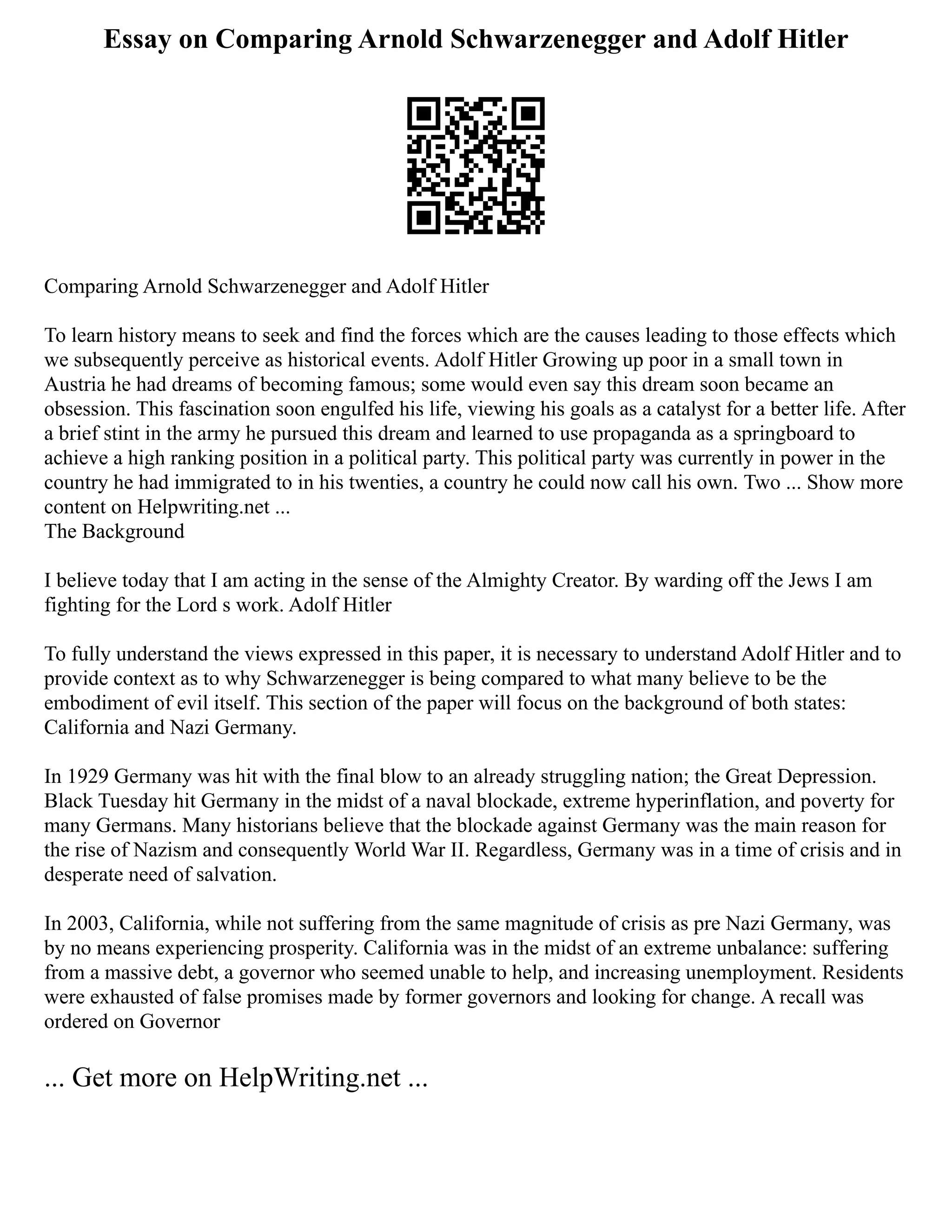 Essay on Comparing Arnold Schwarzenegger and Adolf Hitler
Comparing Arnold Schwarzenegger and Adolf Hitler
To learn history means to seek and find the forces which are the causes leading to those effects which
we subsequently perceive as historical events. Adolf Hitler Growing up poor in a small town in
Austria he had dreams of becoming famous; some would even say this dream soon became an
obsession. This fascination soon engulfed his life, viewing his goals as a catalyst for a better life. After
a brief stint in the army he pursued this dream and learned to use propaganda as a springboard to
achieve a high ranking position in a political party. This political party was currently in power in the
country he had immigrated to in his twenties, a country he could now call his own. Two ... Show more
content on Helpwriting.net ...
The Background
I believe today that I am acting in the sense of the Almighty Creator. By warding off the Jews I am
fighting for the Lord s work. Adolf Hitler
To fully understand the views expressed in this paper, it is necessary to understand Adolf Hitler and to
provide context as to why Schwarzenegger is being compared to what many believe to be the
embodiment of evil itself. This section of the paper will focus on the background of both states:
California and Nazi Germany.
In 1929 Germany was hit with the final blow to an already struggling nation; the Great Depression.
Black Tuesday hit Germany in the midst of a naval blockade, extreme hyperinflation, and poverty for
many Germans. Many historians believe that the blockade against Germany was the main reason for
the rise of Nazism and consequently World War II. Regardless, Germany was in a time of crisis and in
desperate need of salvation.
In 2003, California, while not suffering from the same magnitude of crisis as pre Nazi Germany, was
by no means experiencing prosperity. California was in the midst of an extreme unbalance: suffering
from a massive debt, a governor who seemed unable to help, and increasing unemployment. Residents
were exhausted of false promises made by former governors and looking for change. A recall was
ordered on Governor
... Get more on HelpWriting.net ...
 