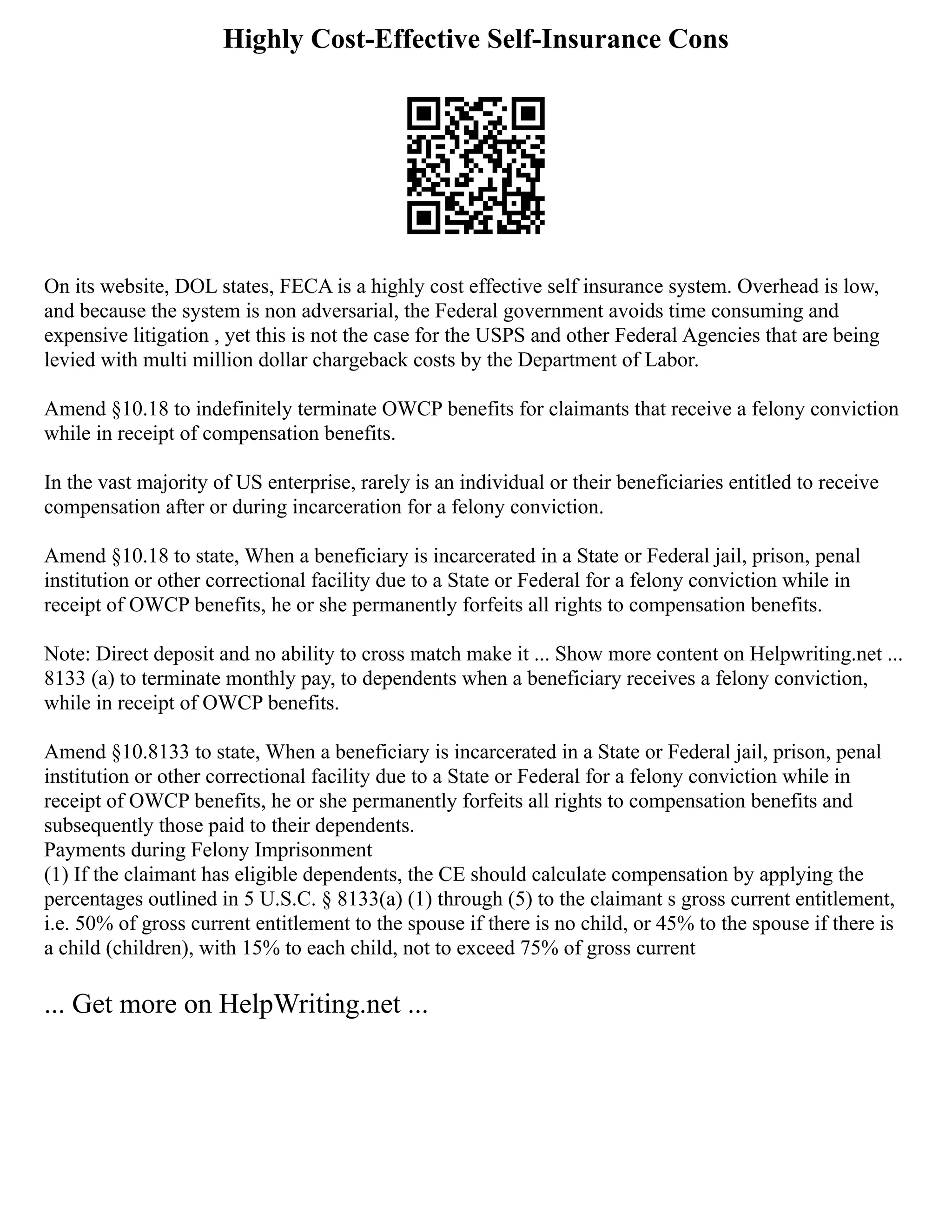 Highly Cost-Effective Self-Insurance Cons
On its website, DOL states, FECA is a highly cost effective self insurance system. Overhead is low,
and because the system is non adversarial, the Federal government avoids time consuming and
expensive litigation , yet this is not the case for the USPS and other Federal Agencies that are being
levied with multi million dollar chargeback costs by the Department of Labor.
Amend §10.18 to indefinitely terminate OWCP benefits for claimants that receive a felony conviction
while in receipt of compensation benefits.
In the vast majority of US enterprise, rarely is an individual or their beneficiaries entitled to receive
compensation after or during incarceration for a felony conviction.
Amend §10.18 to state, When a beneficiary is incarcerated in a State or Federal jail, prison, penal
institution or other correctional facility due to a State or Federal for a felony conviction while in
receipt of OWCP benefits, he or she permanently forfeits all rights to compensation benefits.
Note: Direct deposit and no ability to cross match make it ... Show more content on Helpwriting.net ...
8133 (a) to terminate monthly pay, to dependents when a beneficiary receives a felony conviction,
while in receipt of OWCP benefits.
Amend §10.8133 to state, When a beneficiary is incarcerated in a State or Federal jail, prison, penal
institution or other correctional facility due to a State or Federal for a felony conviction while in
receipt of OWCP benefits, he or she permanently forfeits all rights to compensation benefits and
subsequently those paid to their dependents.
Payments during Felony Imprisonment
(1) If the claimant has eligible dependents, the CE should calculate compensation by applying the
percentages outlined in 5 U.S.C. § 8133(a) (1) through (5) to the claimant s gross current entitlement,
i.e. 50% of gross current entitlement to the spouse if there is no child, or 45% to the spouse if there is
a child (children), with 15% to each child, not to exceed 75% of gross current
... Get more on HelpWriting.net ...
 