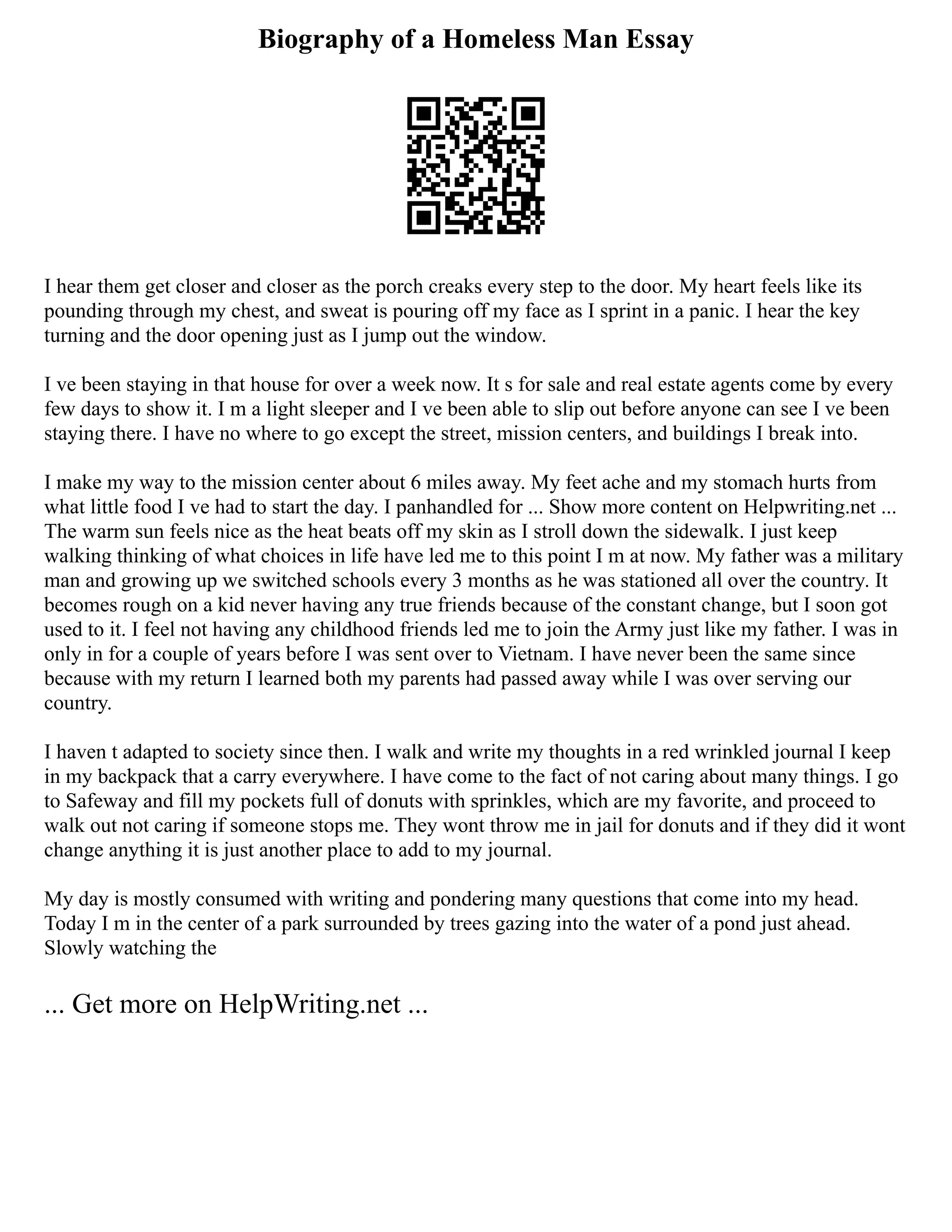 Biography of a Homeless Man Essay
I hear them get closer and closer as the porch creaks every step to the door. My heart feels like its
pounding through my chest, and sweat is pouring off my face as I sprint in a panic. I hear the key
turning and the door opening just as I jump out the window.
I ve been staying in that house for over a week now. It s for sale and real estate agents come by every
few days to show it. I m a light sleeper and I ve been able to slip out before anyone can see I ve been
staying there. I have no where to go except the street, mission centers, and buildings I break into.
I make my way to the mission center about 6 miles away. My feet ache and my stomach hurts from
what little food I ve had to start the day. I panhandled for ... Show more content on Helpwriting.net ...
The warm sun feels nice as the heat beats off my skin as I stroll down the sidewalk. I just keep
walking thinking of what choices in life have led me to this point I m at now. My father was a military
man and growing up we switched schools every 3 months as he was stationed all over the country. It
becomes rough on a kid never having any true friends because of the constant change, but I soon got
used to it. I feel not having any childhood friends led me to join the Army just like my father. I was in
only in for a couple of years before I was sent over to Vietnam. I have never been the same since
because with my return I learned both my parents had passed away while I was over serving our
country.
I haven t adapted to society since then. I walk and write my thoughts in a red wrinkled journal I keep
in my backpack that a carry everywhere. I have come to the fact of not caring about many things. I go
to Safeway and fill my pockets full of donuts with sprinkles, which are my favorite, and proceed to
walk out not caring if someone stops me. They wont throw me in jail for donuts and if they did it wont
change anything it is just another place to add to my journal.
My day is mostly consumed with writing and pondering many questions that come into my head.
Today I m in the center of a park surrounded by trees gazing into the water of a pond just ahead.
Slowly watching the
... Get more on HelpWriting.net ...
 