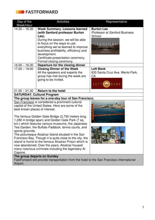 5
Day of the
Week/Hour
Activities Representative
14.30 – 16.30 Week Summary. Lessons learned
(with Sanford professor Burton
Lee).
During the session, we will be able
to focus on the ways to use
everything we’ve learned to improve
business profitability, efficiency and
development.
Certificate presentation ceremony.
Formal closing ceremony.
Burton Lee
Professor at Sanford Business
School
16.00 – 16.30 Departure for the closing dinner
17.00 – 19.00 Closing Dinner of the Week
All the speakers and experts the
group has met during the week are
going to be invited.
Left Bank
635 Santa Cruz Ave, Menlo Park,
CA
21.00 – 21.30 Return to the hotel
SATURDAY. Cultural Program
The group leaves for a one-day tour of San Francisco.
San Francisco is considered a prominent cultural
capital of the United States. Here are some of the
best known places of interest:
The famous Golden Gate Bridge (2,730 meters long,
1,280 m bridge span) and Golden Gate Park (7 sq.
km.) which features various museums, the Japanese
Tea Garden, the Buffalo Paddock, tennis courts, and
sports grounds.
The picturesque Alcatraz Island situated in the San
Francisco Bay. Though it is quite close to the city, the
island is home to the famous Alcatraz Prison which is
now abandoned. Over the years, Alcatraz housed
many notorious criminals including the legendary Al
Capone.
The group departs on Sunday
FastForward will provide transportation from the hotel to the San Francisco International
Airport.
 