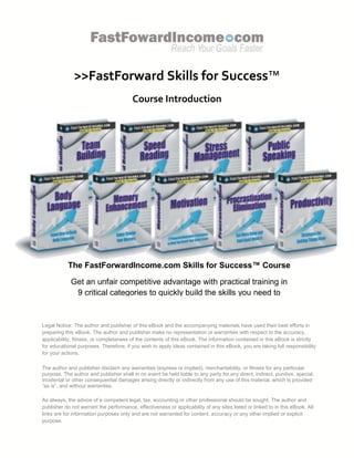 >>FastForward Skills for Success™
                                         Course Introduction




           The FastForwardIncome.com Skills for Success™ Course

             Get an unfair competitive advantage with practical training in
              9 critical categories to quickly build the skills you need to
                FastForward your income and the quality of your life.

Legal Notice: The author and publisher of this eBook and the accompanying materials have used their best efforts in
preparing this eBook. The author and publisher make no representation or warranties with respect to the accuracy,
applicability, fitness, or completeness of the contents of this eBook. The information contained in this eBook is strictly
for educational purposes. Therefore, if you wish to apply ideas contained in this eBook, you are taking full responsibility
for your actions.

The author and publisher disclaim any warranties (express or implied), merchantability, or fitness for any particular
purpose. The author and publisher shall in no event be held liable to any party for any direct, indirect, punitive, special,
incidental or other consequential damages arising directly or indirectly from any use of this material, which is provided
“as is”, and without warranties.

As always, the advice of a competent legal, tax, accounting or other professional should be sought. The author and
publisher do not warrant the performance, effectiveness or applicability of any sites listed or linked to in this eBook. All
links are for information purposes only and are not warranted for content, accuracy or any other implied or explicit
purpose.
 