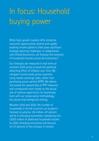 In focus: Household
buying power

While high-growth markets offer attractive
consumer opportunities, diverse and rapidly
evolving income patterns often pose significant
strategic planning challenges. In collaboration
with Oxford Economics, we forecast the evolution
of household incomes across 64 economies.19
Our forecasts are measured in real terms at
constant 2010 prices to avoid the potential
distorting effect of inflation over time. We
compare income levels across countries
using market exchange rates, rather than
purchasing power parities (PPP). We believe
this avoids the upward bias of PPP measures
and corresponds more closely to the actual
size of revenue opportunity for businesses.
Even with our conservative methodology,
the stories that emerge are striking.
Between 2010 and 2020, the number of
households in the 64 countries we studied is
forecast to jump by 124 million—87 percent
will be in emerging economies—translating into
US$15 trillion of additional household income
by 2020. Emerging economies will account
for 57 percent of this increase in income.


                                                   18
 