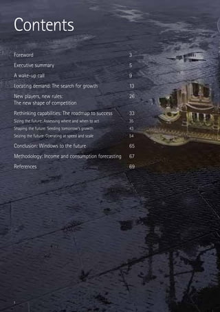 Contents
Foreword	                                             3
Executive summary	                                    5
A wake-up call	                                       9
Locating demand: The search for growth	               13
New players, new rules: 	                             26
The new shape of competition	
Rethinking capabilities: The roadmap to success	      33
Sizing the future: Assessing where and when to act	   35
Shaping the future: Seeding tomorrow’s growth	        43
Seizing the future: Operating at speed and scale	     54

Conclusion: Windows to the future	                    65
Methodology: Income and consumption forecasting	      67
References	                                           69




1
 