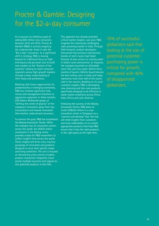 Procter & Gamble: Designing
for the $2-a-day consumer
As it pursues an ambitious goal of           This approach has already provided
adding 800 million new consumers             critical market insights. Last year, P&G     75% of successful
between 2010 and 2015, Procter &
Gamble (P&G) is actively targeting
                                             targeted the notoriously challenging
                                             male grooming market in India. Through       globalizers said that
the underserved—those it calls the
“$2-a-day” consumers. In a significant
                                             field research, product developers
                                             discovered that previous international
                                                                                          looking at the size of
shift in strategy, P&G is moving             brands of men’s razors had failed            potential customer
beyond its traditional focus on high-        because of poor access to running water
end beauty and personal care to build        in India’s rural communities. In response,   purchasing power is
new markets at the “bottom of the            the company launched an affordable
pyramid,” seeking to reach consumer          razor that uses less water. Within three     critical for growth,
segments across high-growth markets
through a deep understanding of
                                             months of launch, Gillette Guard became
                                             the best-selling razor in India and today    compared with 42%
their needs and preferences.                 represents more than half of the razors
                                             sold in the country. Building on its rural
                                                                                          of disappointed
Realizing that future opportunities lie
predominantly in emerging economies,
                                             customer insights, P&G is developing         globalizers.
                                             new cleansing and hair-care products
P&G has invested significant time,           specifically designed to be effective in
money and management attention to            water-scarce conditions across China,
aggressive expansion in these markets.       India, Africa and Latin America.
CEO Robert McDonald speaks of
“shifting the center of gravity” of the      Following the success of the Beijing
company’s innovation away from top-          Innovation Center, P&G plans to
end products and toward innovation           invest US$250 million in a new
that reaches underserved consumers.          innovation center in Singapore as a
                                             “connect and develop” hub. The hub
To achieve this goal, P&G has established    will meld insights from customers
the Beijing Innovation Center. While         and local stakeholders to co-create
the company has 25 innovation centers        appropriate products that help P&G
across the world, the US$70 million          ensure that it has the right products
investment in the Beijing center             in the right place at the right time.
provides a base for P&G researchers to
collect insights from across the world.
These insights will drive cross-country
groupings of consumers and products
designed to serve their specific needs
and living conditions. The unit is focused
on discovering cross-country insights:
product researchers frequently travel
across multiple countries and regions to
test potential products in the field.




                                                                                                                   36
 