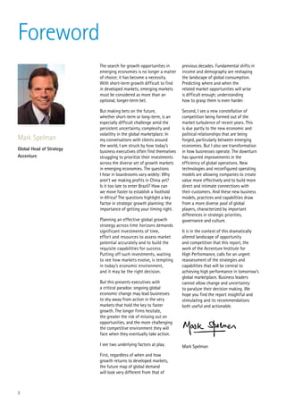 Foreword
                          The search for growth opportunities in       previous decades. Fundamental shifts in
                          emerging economies is no longer a matter     income and demography are reshaping
                          of choice; it has become a necessity.        the landscape of global consumption.
                          With short-term growth difficult to find     Predicting where and when the
                          in developed markets, emerging markets       related market opportunities will arise
                          must be considered as more than an           is difficult enough; understanding
                          optional, longer-term bet.                   how to grasp them is even harder.

                          But making bets on the future,               Second, I see a new constellation of
                          whether short-term or long-term, is an       competition being formed out of the
                          especially difficult challenge amid the      market turbulence of recent years. This
                          persistent uncertainty, complexity and       is due partly to the new economic and
                          volatility in the global marketplace. In     political relationships that are being
Mark Spelman              my conversations with clients around         forged, particularly between emerging
                          the world, I am struck by how today’s        economies. But I also see transformation
Global Head of Strategy
                          business executives often find themselves    in how businesses operate. The downturn
Accenture                 struggling to prioritize their investments   has spurred improvements in the
                          across the diverse set of growth markets     efficiency of global operations. New
                          in emerging economies. The questions         technologies and reconfigured operating
                          I hear in boardrooms vary widely: Why        models are allowing companies to create
                          aren’t we making profits in China yet?       value more effectively and to build more
                          Is it too late to enter Brazil? How can      direct and intimate connections with
                          we move faster to establish a foothold       their customers. And these new business
                          in Africa? The questions highlight a key     models, practices and capabilities draw
                          factor in strategic growth planning: the     from a more diverse pool of global
                          importance of getting your timing right.     players, characterized by important
                                                                       differences in strategic priorities,
                          Planning an effective global growth          governance and culture.
                          strategy across time horizons demands
                          significant investments of time,             It is in the context of this dramatically
                          effort and resources to assess market        altered landscape of opportunity
                          potential accurately and to build the        and competition that this report, the
                          requisite capabilities for success.          work of the Accenture Institute for
                          Putting off such investments, waiting        High Performance, calls for an urgent
                          to see how markets evolve, is tempting       reassessment of the strategies and
                          in today’s economic environment,             capabilities that will be central to
                          and it may be the right decision.            achieving high performance in tomorrow’s
                                                                       global marketplace. Business leaders
                          But this presents executives with            cannot allow change and uncertainty
                          a critical paradox: ongoing global           to paralyze their decision making. We
                          economic change may lead businesses          hope you find the report insightful and
                          to shy away from action in the very          stimulating and its recommendations
                          markets that hold the key to faster          both useful and actionable.
                          growth. The longer firms hesitate,
                          the greater the risk of missing out on
                          opportunities, and the more challenging
                          the competitive environment they will
                          face when they eventually take action.

                          I see two underlying factors at play.        Mark Spelman
                          First, regardless of when and how
                          growth returns to developed markets,
                          the future map of global demand
                          will look very different from that of



3
 
