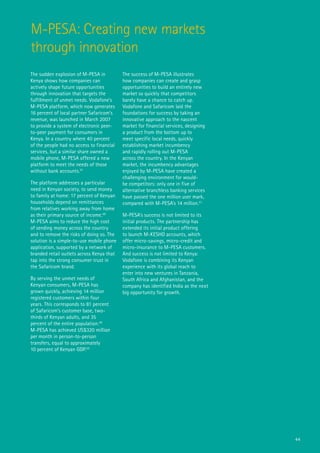 M-PESA: Creating new markets
through innovation
The sudden explosion of M-PESA in          The success of M-PESA illustrates
Kenya shows how companies can              how companies can create and grasp
actively shape future opportunities        opportunities to build an entirely new
through innovation that targets the        market so quickly that competitors
fulfillment of unmet needs. Vodafone’s     barely have a chance to catch up.
M-PESA platform, which now generates       Vodafone and Safaricom laid the
16 percent of local partner Safaricom’s    foundations for success by taking an
revenue, was launched in March 2007        innovative approach to the nascent
to provide a system of electronic peer-    market for financial services, designing
to-peer payment for consumers in           a product from the bottom up to
Kenya. In a country where 40 percent       meet specific local needs, quickly
of the people had no access to financial   establishing market incumbency
services, but a similar share owned a      and rapidly rolling out M-PESA
mobile phone, M-PESA offered a new         across the country. In the Kenyan
platform to meet the needs of those        market, the incumbency advantages
without bank accounts.47                   enjoyed by M-PESA have created a
                                           challenging environment for would-
The platform addresses a particular        be competitors: only one in five of
need in Kenyan society, to send money      alternative branchless banking services
to family at home: 17 percent of Kenyan    have passed the one million user mark,
households depend on remittances           compared with M-PESA’s 14 million.51
from relatives working away from home
as their primary source of income.48       M-PESA’s success is not limited to its
M-PESA aims to reduce the high cost        initial products. The partnership has
of sending money across the country        extended its initial product offering
and to remove the risks of doing so. The   to launch M-KESHO accounts, which
solution is a simple-to-use mobile phone   offer micro-savings, micro-credit and
application, supported by a network of     micro-insurance to M-PESA customers.
branded retail outlets across Kenya that   And success is not limited to Kenya:
tap into the strong consumer trust in      Vodafone is combining its Kenyan
the Safaricom brand.                       experience with its global reach to
                                           enter into new ventures in Tanzania,
By serving the unmet needs of              South Africa and Afghanistan, and the
Kenyan consumers, M-PESA has               company has identified India as the next
grown quickly, achieving 14 million        big opportunity for growth.
registered customers within four
years. This corresponds to 81 percent
of Safaricom’s customer base, two-
thirds of Kenyan adults, and 35
percent of the entire population.49
M-PESA has achieved US$320 million
per month in person‐to‐person
transfers, equal to approximately
10 percent of Kenyan GDP.50




                                                                                      44
 