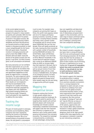 Executive summary

In the current global economic                     is yet to come. For example, many                  low-cost capabilities and deep local
environment, executives fear that                  companies are pinning their hopes on               knowledge, as well as an increased
prospects for growth in many markets               China, the world’s most populous nation            role of relationships and government
are patchy and vulnerable. With this fear          and one of its largest and fastest-                support. In this environment, with its
comes a renewed search for pockets                 growing economies. Currently, 27 other             wide range of players and broad variety
of growth in the global economy. We                economies—including Poland, Colombia               of capabilities, many companies will
surveyed nearly 600 business leaders               and Turkey—have a greater number                   face a challenge in pressing home
worldwide and found that 80 percent                of households with an annual income                their own competitive advantage.
are focused primarily on high-growth               above US$30,000. But over the next
markets in emerging economies to chart             decade, China will rapidly accelerate up
a more compelling path for the future.             the ranks, leaving only three economies            The opportunity paradox
And with good reason. Household                    with a greater number of households                Our research uncovers a paradox: on
incomes in emerging economies will                 earning US$30,000 and above: the                   one hand, there is strong affirmation
jump by more than US$8.5 trillion                  United States, Japan and Germany.                  that firms see continued growth coming
between 2010 and 2020—nearly 60                    This pace of change is not restricted              from emerging economies. On the other
percent of the global increase over this           to China: Mexican households in this               hand, they feel that the windows of
period, in real terms.1 As these incomes           income band are expected to boost                  opportunity to secure their company’s
grow, so will consumption and demand.              their income by an additional US$340               share of these markets may be shrinking.
                                                   billion by 2020, an increase higher                The point is underlined by our survey
But many executives are not confident              than that expected in Germany. And in              finding that 73 percent of respondents
that their organizations are up to the             a richer income segment, households                believe they need to accelerate their
task. Forty percent do not believe that            with an annual income of more than                 efforts, or may already be too late,
their companies possess the strategic              US$50,000, Turkey will see a total                 to build satisfactory market share
and operational capabilities to fully              increase of US$380 billion, the highest            in these high-growth markets.
grasp the opportunities in emerging                of any emerging economy. As these
economies. The same proportion worry               examples demonstrate, the varying                  Our research supports this imperative
that they do not fully understand the              degree and speed of change across                  to accelerate action in seeking
competitive dynamics they will face.               these markets make the size and timing             opportunities in high-growth markets.
These doubts are not misplaced—                    of opportunities difficult to grasp.               In an uncertain economic environment,
and may be exacerbated by the                                                                         there is a strong temptation for
emergence of a rapidly intensifying                                                                   companies to watch and wait, or even
competitive landscape, populated by                Mapping the                                        to retrench or withdraw from some
new players with new capabilities.
High-growth emerging markets are                   competitive terrain                                markets until the global economic
                                                                                                      environment becomes clearer. In fact,
a fast-moving target. Companies                    Companies seeking their fortunes                   many organizations have significant
must build powerful new capabilities               in high-growth markets face a                      reserves of cash that could be used
to address this new reality.                       challenging competitive landscape. As              for expansion. But they continue
                                                   competitors jostle for position, firms             to hesitate. A strategy of “wait and
Tracking the                                       targeting these markets will confront
                                                   domestic players with strong local
                                                                                                      see” may be effective, as long as it
                                                                                                      is based on a realistic assessment
income surge                                       knowledge and intimate customer
                                                   relationships; established multinationals
                                                                                                      of the options, opportunities and
                                                                                                      risks involved. More likely, however,
The pace of income growth in emerging              with global scale that have improved               hesitation in today’s global competitive
economies can be bewildering. Many                 their efficiency in response to the                environment may be the most
companies have been impatiently                    downturn; and a further potent breed,              dangerous choice of all. High-growth
awaiting the promise of profitability              growing multinationals from emerging               markets offer many opportunities, but
in emerging economies. But as our                  economies. The competitive landscape               the explosion in demand is matched
detailed analysis of household incomes             is characterized by a combination                  by ever-intensifying competition.
shows, the real growth in consumption              of scale advantages, strong brands,

1 We analyzed household income data across 64 countries (see Methodology on page 67 for details) which together accounted for more than 90 percent
of global GDP in 2010. The income of the emerging-market households in our analysis will jump by more than US$8.5 trillion between 2010 and 2020.


5
 