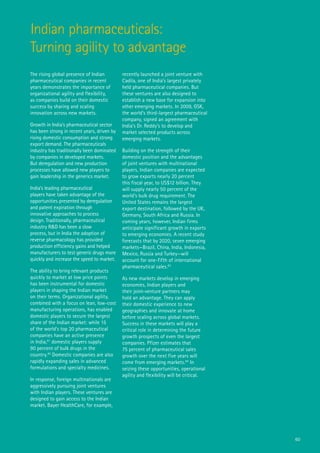 Indian pharmaceuticals:
Turning agility to advantage
The rising global presence of Indian         recently launched a joint venture with
pharmaceutical companies in recent           Cadila, one of India’s largest privately
years demonstrates the importance of         held pharmaceutical companies. But
organizational agility and flexibility,      these ventures are also designed to
as companies build on their domestic         establish a new base for expansion into
success by sharing and scaling               other emerging markets. In 2009, GSK,
innovation across new markets.               the world’s third-largest pharmaceutical
                                             company, signed an agreement with
Growth in India’s pharmaceutical sector      India’s Dr. Reddy’s to develop and
has been strong in recent years, driven by   market selected products across
rising domestic consumption and strong       emerging markets.
export demand. The pharmaceuticals
industry has traditionally been dominated    Building on the strength of their
by companies in developed markets.           domestic position and the advantages
But deregulation and new production          of joint ventures with multinational
processes have allowed new players to        players, Indian companies are expected
gain leadership in the generics market.      to grow exports nearly 20 percent
                                             this fiscal year, to US$12 billion. They
India’s leading pharmaceutical               will supply nearly 50 percent of the
players have taken advantage of the          world’s bulk drug requirement. The
opportunities presented by deregulation      United States remains the largest
and patent expiration through                export destination, followed by the UK,
innovative approaches to process             Germany, South Africa and Russia. In
design. Traditionally, pharmaceutical        coming years, however, Indian firms
industry R&D has been a slow                 anticipate significant growth in exports
process, but in India the adoption of        to emerging economies. A recent study
reverse pharmacology has provided            forecasts that by 2020, seven emerging
production efficiency gains and helped       markets—Brazil, China, India, Indonesia,
manufacturers to test generic drugs more     Mexico, Russia and Turkey—will
quickly and increase the speed to market.    account for one-fifth of international
                                             pharmaceutical sales.83
The ability to bring relevant products
quickly to market at low price points        As new markets develop in emerging
has been instrumental for domestic           economies, Indian players and
players in shaping the Indian market         their joint-venture partners may
on their terms. Organizational agility,      hold an advantage. They can apply
combined with a focus on lean, low-cost      their domestic experience to new
manufacturing operations, has enabled        geographies and innovate at home
domestic players to secure the largest       before scaling across global markets.
share of the Indian market: while 15         Success in these markets will play a
of the world’s top 20 pharmaceutical         critical role in determining the future
companies have an active presence            growth prospects of even the largest
in India,81 domestic players supply          companies. Pfizer estimates that
90 percent of bulk drugs in the              75 percent of pharmaceutical sales
country.82 Domestic companies are also       growth over the next five years will
rapidly expanding sales in advanced          come from emerging markets.84 In
formulations and specialty medicines.        seizing these opportunities, operational
                                             agility and flexibility will be critical.
In response, foreign multinationals are
aggressively pursuing joint ventures
with Indian players. These ventures are
designed to gain access to the Indian
market. Bayer HealthCare, for example,




                                                                                         60
 