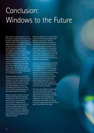 Conclusion:
Windows to the Future
Who will be the high performers in the      Beginning today, firms can make efforts
next phase of global competition? It will   to push the boundaries of opportunity
be those organizations that are able to     beyond the status quo. They can
make the most of the transformations in     build the relationships and make the
today’s business environment to position    investments to generate new demand,
themselves for growth tomorrow.             to build new customer groups and to
It will be those that have revised          shape the possibilities of consumption.
their approach to global growth in          For example, innovating new business
recognition of the fundamental changes      models can shift price points and bring
in the global landscape of opportunity      new customer groups within reach. And
and competition. Success will not           entirely new markets can be seeded
come to those that rely on outmoded         through improvements in infrastructure,
templates and attitudes. Rather, it will    healthcare and education.
come to those that engage in new
strategic and operational approaches        Tomorrow’s high performers are already
that bring a superior ability to track      building agility and flexibility into their
and act upon the diversity of global        international operating models. They
opportunities, wherever they are found.     are leveraging advances in technology
These opportunities will, in many cases,    and analytics; they are reconfiguring
lie in emerging economies.                  processes and organizational structures;
                                            and they are investing in building
Beginning today, business executives        skills and leaders that have a superior
can focus on understand the unfolding       capacity to identify and rapidly act
changes in the map of global trade and      upon emerging opportunities. Their
investment flows, especially between        culture embraces market change and
emerging economies. They can build          uncertainty, rather than allowing change
their understanding of where new            to paralyze decision-making.
competitors and partners will come
from and where emerging players are         The future looks bright for companies
placing their big bets for growth.          that are acting today to position
                                            themselves for the next era of global
Beginning today, companies can view         opportunity and competition. Business
global growth opportunity through           leaders who invest in building the
multiple lenses. They can look across       capabilities to succeed in this new
time horizons in order to better            environment will not talk of shrinking
sequence their investments and              windows of opportunity—they will throw
more effectively evaluate trade-offs        open the windows to the future.
between competing opportunities.
They can also look across national
borders, for example, by aggregating
across disparate markets to find new
opportunities and by exploring new
pockets of demand.




65
 