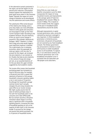 In the alternative scenario presented in     Broadband penetration
the report, we test the impact of a 50
percent price reduction. Consumption         Using Chile as a case study, our
analysis explores the relationship of a      baseline consumption curve for 2020
given good versus others in the consumer     incorporates the impact of rising
basket. Typically, the impact of a price     household incomes and improvements
change on demand can be decomposed           in the average speed of fixed-line
into the substitution and income effects.    broadband from around 2 Mbps to
                                             around 15 Mbps. This is based on
The substitution effect arises because       recent market trends that suggest
of the relative price change, since a        a brisk pace in broadband speed
price drop makes cars more affordable        improvements around the world.
relative to other goods and consumers
are encouraged to trade up from their        Although improvements in speed
current transport mode. According to the     increase penetration rates, access (as
academic literature, the price elasticity    indicated by maximum coverage) is
of the car stock to price changes is         also important. In Chile broadband
around 0.11 (for example, Johansson &        penetration is limited by access
Schipper, 1997).91 However, it is likely     restrictions—20 percent of households
that a large price drop would trigger a      are not covered by any fixed broadband
more significant response in demand.         network. The Chilean government
This is particularly true in emerging        has announced its intention to work
economies, where the passenger car           with business to widen broadband
stock per capita is still very low. To       access to all households. To capture
account for this impact, we increased        this, in our alternative scenario, the
the price elasticity in our scenario to      maximum penetration rate in the
0.3. Studies that look at price elasticity   broadband consumption curve is
in the context of large price drops          increased from 45 subscribers per
are rare, so our assumed elasticity of       100 people to 65 subscribers.
0.3 lies just above the upper estimate
suggested by most academic studies.

The income effect means that household
purchasing power has increased as a
result of the price drop. For example,
a 50 percent price fall in a good that
represents 20 percent of the average
household’s consumer spending implies
a rise in real income of 10 percent.
So although the household’s average
nominal income hasn’t actually
changed, the price drop simulates the
same effect as an income increase.
We might usually assume that the
share of vehicle purchases stays in
line with the household’s share in the
consumer price index (CPI) bundle.
But our scenario assumes a disruptive
innovation whose impact is to bring
about a significant shift in household
spending patterns, increasing the share
of household spending on cars at the
expense of other items in the consumer
bundle. To account for this change,
we assume that vehicle purchases rise
to 10 percent of household income.




                                                                                      68
 