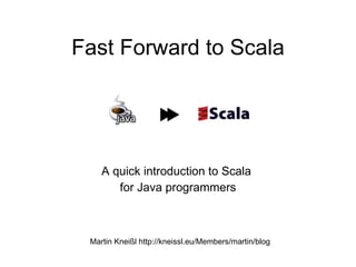 Fast Forward to Scala




    A quick introduction to Scala
       for Java programmers



 Martin Kneißl http://kneissl.eu/Members/martin/blog
 
