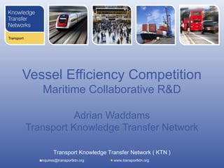 Vessel Efficiency Competition
    Maritime Collaborative R&D

           Adrian Waddams
Transport Knowledge Transfer Network

          Transport Knowledge Transfer Network ( KTN )
   enquires@transportktn.org    www.transportktn.org
 