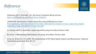 Reference
Wikipedia. (2017, November 30). Fast Fourier Transform. Retrieved from
https://en.wikipedia.org/wiki/Fast_Fourier_transform
GETMYUNI. Introduction to Digital Signal Processing (DSP). Retrieved from
https://getmyuni.azureedge.net/assets/main/study-material/notes/computer-science_engineering_digital-
signal-processing_introduction-to-dsp_notes.pdf
J.G. Proakis and D.G. Manolakis, Digital Signal Processing 3rd edition, Prentice-Hall.
R.G Lyons, Understanding Digital Signal processing, 2nd edition, Prentice-Hall.
Cerna, M., & Harvey A. F. (2000). The Fundamentals of FFT-Based Signal Analysis and Measurement. National
Instruments Application Note 401. p7
 