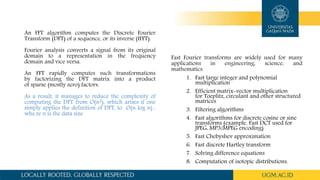 An FFT algorithm computes the Discrete Fourier
Transform (DFT) of a sequence, or its inverse (IFFT).
Fourier analysis converts a signal from its original
domain to a representation in the frequency
domain and vice versa.
An FFT rapidly computes such transformations
by factorizing the DFT matrix into a product
of sparse (mostly zero) factors.
As a result, it manages to reduce the complexity of
computing the DFT from O(n2), which arises if one
simply applies the definition of DFT, to O(n log n) ,
whe.re n is the data size
Fast Fourier transforms are widely used for many
applications in engineering, science, and
mathematics.
1. Fast large integer and polynomial
multiplication
2. Efficient matrix-vector multiplication
for Toeplitz, circulant and other structured
matrices
3. Filtering algorithms
4. Fast algorithms for discrete cosine or sine
transforms (example, Fast DCT used for
JPEG, MP3/MPEG encoding)
5. Fast Chebyshev approximation
6. Fast discrete Hartley transform
7. Solving difference equations
8. Computation of isotopic distributions.
 