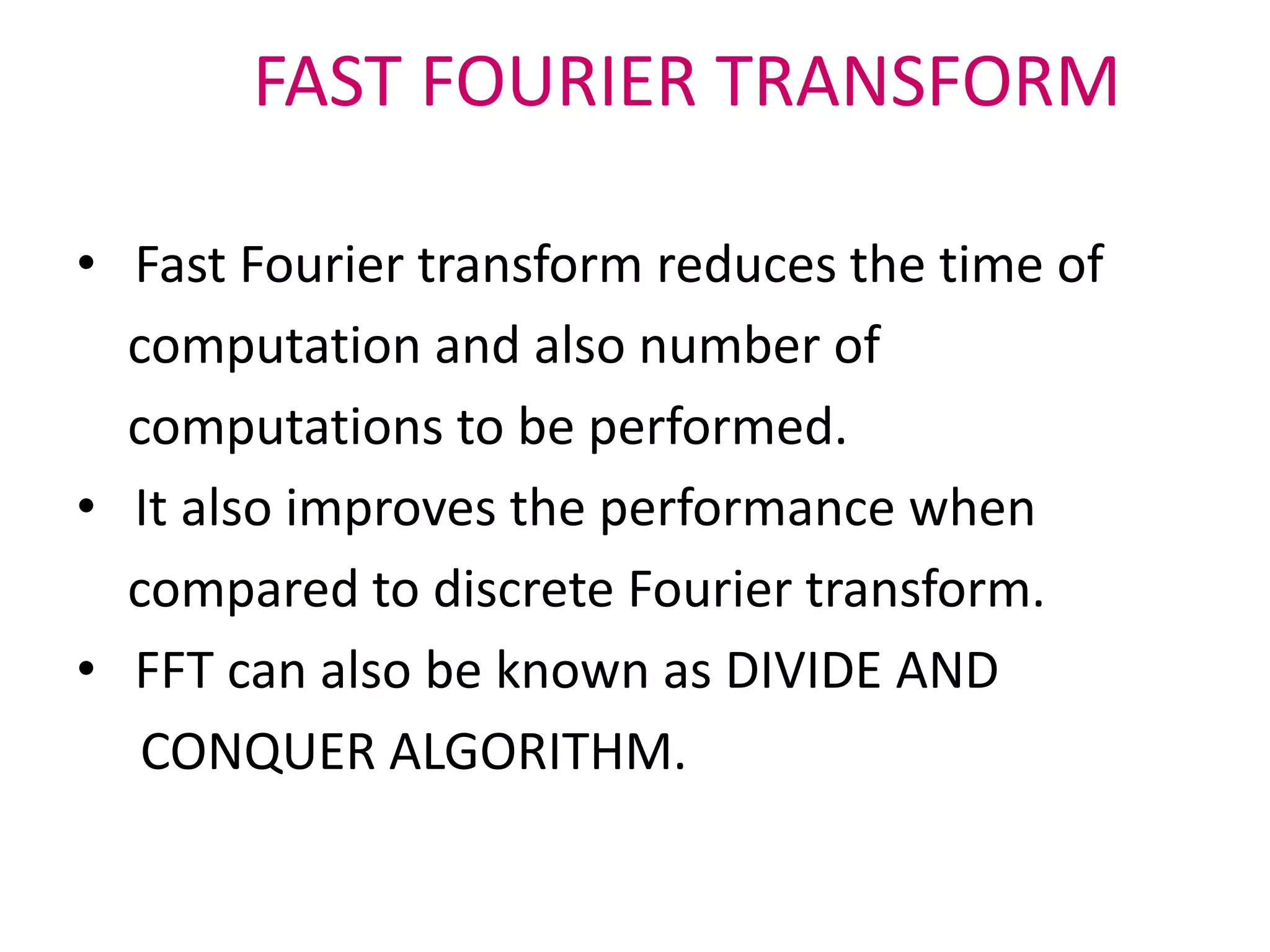 FAST FOURIER TRANSFORM
• Fast Fourier transform reduces the time of
computation and also number of
computations to be performed.
• It also improves the performance when
compared to discrete Fourier transform.
• FFT can also be known as DIVIDE AND
CONQUER ALGORITHM.