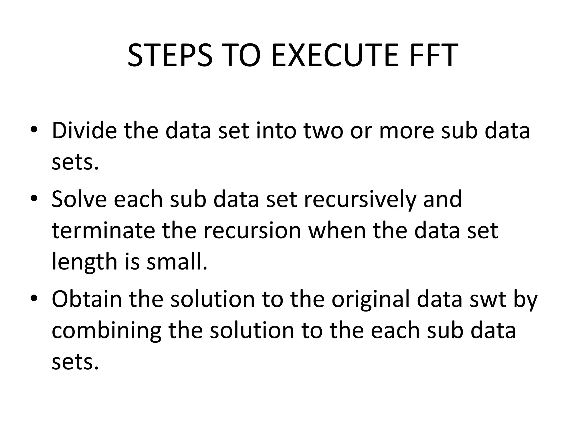 STEPS TO EXECUTE FFT
• Divide the data set into two or more sub data
sets.
• Solve each sub data set recursively and
terminate the recursion when the data set
length is small.
• Obtain the solution to the original data swt by
combining the solution to the each sub data
sets.