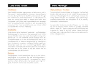 When looking at the qualities of leadership, it can be said that
leaders shape the environment that surrounds them. In this
sense, while this brand may not be the very ﬁrst energy drink
brand, Fast Fuel can conﬁdently lead its target to make its
customers aspire to not just do something like that of its
competitors, but to aspire to achieve what is important to
them. Leaders are competent, intelligent, reliable, empathetic,
honest and loyal, and when encountering problems, utilize
rational and creativity to prevail. Fast Fuel exudes leadership in
this way, and in turn, project to see this mirror with its
customers and their performance.
Conﬁdence
Fast Fuel’s brand value is a testament to believing not only in
the product it has created, but the consumers who purchase to
enhance their performance. Conﬁdence shows itself through
the value one can place on themselves as well as how much
faith you have in your ability to achieve your goals. With
conﬁdence, this brand is able to stay balanced, and grounded
with focused authenticity. Conﬁdence will demonstrate to
consumers Fast Fuels narrative honesty, and in turn, will be
trusted with their business and loyalty.
Leadership
Success
Fast Fuel sees success deﬁned not only by its own product
performance in the industry, but the accomplishments it
enables for those who consume it. It is designed for a target
audience who is driven and works towards achieving their
goals. Fast Fuel’s promise is to ensure the support.
Main Archetype - The Ruler
The overarching brand archetype put forward by the Fast Fuel
brand is the Ruler due to its role model- like presence and
motivation. This ruling brand sets out not only to dominate the
energy drink market, but also to take the reigns, present high
standard of satisfaction and put forward an air of stability,
responsibility and leadership.
As opposed to other unstructured archetypes, Fast Fuel does
not aim to be just another product in a highly saturated
industry; there is a need to carve its own environment like
chiseling of a work of art from marble. Values that this
archetype hold in high regard are family, community, prosperity,
status and organization.
Core Brand Values Brand Archetype
 