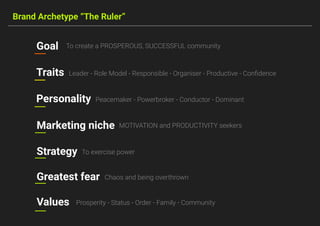 Brand Archetype “The Ruler”
Goal To create a PROSPEROUS, SUCCESSFUL community
Traits Leader - Role Model - Responsible - Organiser - Productive - Conﬁdence
Personality Peacemaker - Powerbroker - Conductor - Dominant
MOTIVATION and PRODUCTIVITY seekersMarketing niche
Chaos and being overthrownGreatest fear
To exercise powerStrategy
Prosperity - Status - Order - Family - CommunityValues
 