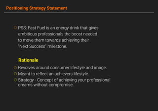 Positioning Strategy Statement
PSS: Fast Fuel is an energy drink that gives
ambitious professionals the boost needed
to move them towards achieving their
“Next Success” milestone.
Revolves around consumer lifestyle and image.
Meant to reﬂect an achievers lifestyle.
Strategy - Concept of achieving your professional
dreams without compromise.
Rationale
 