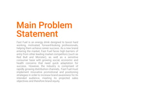 Main Problem
Statement
Fast Fuel is an energy drink designed to boost hard
working, motivated, forward-looking professionals,
helping them achieve career success. As a new brand
entering the market, Fast Fuel faces high barriers of
entry from other leading market competitors (such as
Red Bull and Monster), as well as a sensitive
consumer base with growing social, economic and
health concerns that need quick adaptation for
success. However, the industry is comprised of
rapidly growing distribution channels,. Fast Fuel must
implement innovative promotional and positioning
strategies in order to increase brand awareness for its
intended audience, meeting its projected sales
objectives and therefore brand equity.
 