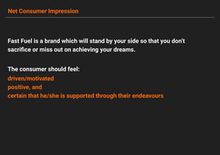 Net Consumer Impression
Fast Fuel is a brand which will stand by your side so that you don’t
sacriﬁce or miss out on achieving your dreams.
driven/motivated
positive, and
certain that he/she is supported through their endeavours
The consumer should feel:
 