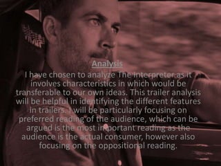 Analysis
I have chosen to analyze The Interpreter as it
involves characteristics in which would be
transferable to our own ideas. This trailer analysis
will be helpful in identifying the different features
in trailers. I will be particularly focusing on
preferred reading of the audience, which can be
argued is the most important reading as the
audience is the actual consumer, however also
focusing on the oppositional reading.

 