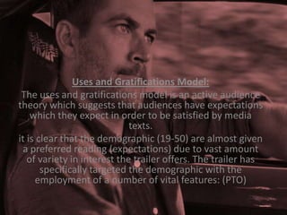 Uses and Gratifications Model:
The uses and gratifications model is an active audience
theory which suggests that audiences have expectations
which they expect in order to be satisfied by media
texts.
it is clear that the demographic (19-50) are almost given
a preferred reading (expectations) due to vast amount
of variety in interest the trailer offers. The trailer has
specifically targeted the demographic with the
employment of a number of vital features: (PTO)

 