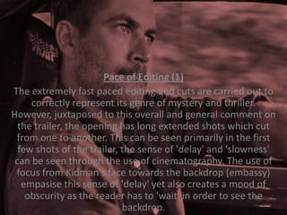 Pace of Editing (1)
The extremely fast paced editing and cuts are carried out to
correctly represent its genre of mystery and thriller.
However, juxtaposed to this overall and general comment on
the trailer, the opening has long extended shots which cut
from one to another. This can be seen primarily in the first
few shots of the trailer, the sense of 'delay' and 'slowness'
can be seen through the use of cinematography. The use of
focus from Kidman's face towards the backdrop (embassy)
empasise this sense of 'delay' yet also creates a mood of
obscurity as the reader has to 'wait' in order to see the
backdrop.

 