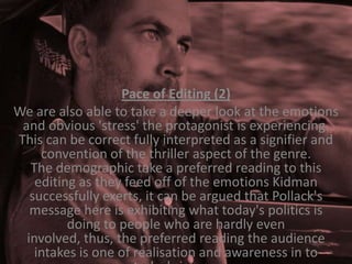 Pace of Editing (2)
We are also able to take a deeper look at the emotions
and obvious 'stress' the protagonist is experiencing.
This can be correct fully interpreted as a signifier and
convention of the thriller aspect of the genre.
The demographic take a preferred reading to this
editing as they feed off of the emotions Kidman
successfully exerts, it can be argued that Pollack's
message here is exhibiting what today's politics is
doing to people who are hardly even
involved, thus, the preferred reading the audience
intakes is one of realisation and awareness in to

 