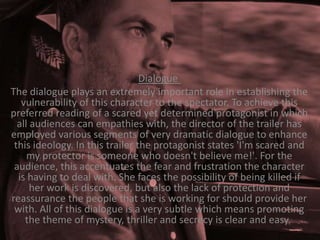 Dialogue
The dialogue plays an extremely important role in establishing the
vulnerability of this character to the spectator. To achieve this
preferred reading of a scared yet determined protagonist in which
all audiences can empathies with, the director of the trailer has
employed various segments of very dramatic dialogue to enhance
this ideology. In this trailer the protagonist states 'I'm scared and
my protector is someone who doesn't believe me!'. For the
audience, this accentuates the fear and frustration the character
is having to deal with. She faces the possibility of being killed if
her work is discovered, but also the lack of protection and
reassurance the people that she is working for should provide her
with. All of this dialogue is a very subtle which means promoting
the theme of mystery, thriller and secrecy is clear and easy.

 
