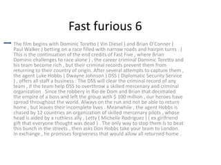 Fast furious 6
The film begins with Dominic Toretto ( Vin Diesel ) and Brian O'Conner (
Paul Walker ) betting on a race filled with narrow roads and hairpin turns . (
This is the continuation of the end credits of Fast Five , where Brian
Dominic challenges to race alone ) , the career criminal Dominic Toretto and
his team become rich , but their criminal records prevent them from
returning to their country of origin. After several attempts to capture them ,
the agent Luke Hobbs ( Dwayne Johnson ) DSS ( Diplomatic Security Service
) , offers all staff a business : The DSS will clear the criminal record of any
team , if the team help DSS to overthrow a skilled mercenary and criminal
organization . Since the robbery in Rio de Dom and Brian that decimated
the empire of a boss and left the group with $ 100 million , our heroes have
spread throughout the world. Always on the run and not be able to return
home , but leaves their incomplete lives . Meanwhile , the agent Hobbs is
chased by 12 countries an organization of skilled mercenary pilots , whose
head is aided by a ruthless ally , Letty ( Michelle Rodriguez ) ( ex girlfriend
gift that everyone thought was dead ) . The only way to stop them is to beat
this bunch in the streets , then asks Don Hobbs take your team to London.
In exchange , he promises forgiveness that would allow all returned home .

 