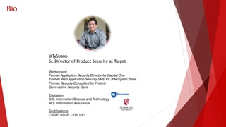 Bio
Background
Former Application Security Director for Capital One
Former Web Application Security SME for JPMorgan Chase
Former Security Consultant for Protiviti
Semi-Active Security Geek
Education
B.S. Information Science and Technology
M.S. Information Assurance
Certifications
CISSP, SSCP, CEH, CPT
@TySbano
Sr. Director of Product Security at Target
 