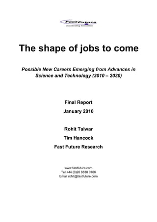 The shape of jobs to come

Possible New Careers Emerging from Advances in
     Science and Technology (2010 – 2030)




                  Final Report
                 January 2010


                  Rohit Talwar
                 Tim Hancock
             Fast Future Research



                  www.fastfuture.com
                Tel +44 (0)20 8830 0766
               Email rohit@fastfuture.com
 