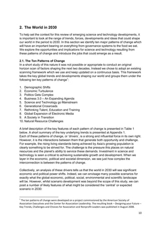 2. The World in 2030
To help set the context for this review of emerging science and technology developments, it
is important to look at the range of trends, forces, developments and ideas that could shape
our world in the period to 2030. In this section we identify ten major patterns of change which
will have an important bearing on everything from governance systems to the food we eat.
We explore the opportunities and implications for science and technology resulting from
these patterns of change and introduce the jobs that could emerge as a result.

2.1. The Ten Patterns of Change
In a short study of this nature it was not possible or appropriate to conduct an original
horizon scan of factors shaping the next two decades. Instead we chose to adopt an existing
scanning framework which we use and keep updated on a continuous basis. This framework
takes the key global trends and developments shaping our world and groups them under the
following ten key patterns of change1:

1. Demographic Shifts
2. Economic Turbulence
3. Politics Gets Complex
4. Business 3.0 – An Expanding Agenda
5. Science and Technology go Mainstream
6. Generational Crossroads
7. Rethinking Talent, Education and Training
8. Global Expansion of Electronic Media
9. A Society in Transition
10. Natural Resource Challenges

A brief description of the key features of each pattern of change is presented in Table 1
below. A short summary of the key underlying trends is presented at Appendix 1.
Each of these patterns of change, or ‗drivers‘, is a strong and influential force in its own right.
However, it is the interactions between them that generate both opportunity and challenge.
For example, the rising living standards being achieved by Asia‘s growing population is
clearly something to be strived for. The challenge is the pressure this places on natural
resources and the planet‘s ability to service these demands. Investment in science and
technology is seen a critical to achieving sustainable growth and development. When we
layer in the economic, political and societal dimension, we see just how complex the
interconnection is between the patterns of change.

Collectively, an analysis of these drivers tells us that the world in 2030 will see significant
economic and political power shifts. Indeed, we can envisage many possible scenarios for
exactly what the global economic, political, social, environmental and scientific landscape
will be. However, whilst scenario development was beyond the scope of this study, we can
posit a number of likely features of what might be considered the ‗central‘ or expected
scenario in 2030:


1
 The ten patterns of change were developed on a project commissioned by the American Society of
Association Executives and the Center for Association Leadership. The resulting book – Designing your Future –
Key Trends, Challenges and Choices for Association and Nonprofit Leaders was published in August 2008.

                                                                                                           10
 