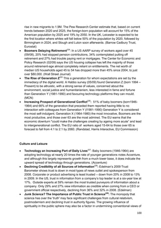 rise in new migrants to 1.9M. The Pew Research Center estimate that, based on current
   trends between 2020 and 2025, the foreign-born population will account for 15% of the
   American population by 2025 and 19% by 2050. In the UK, Leicester is expected to be
   the first location where whites will fall below 50% of the population by 2020, followed by
   Birmingham in 2024, and Slough and Luton soon afterwards. (Barrow Cadbury Trust,
   Eurostat)
   Boomers Delaying Retirement224: In a US AARP survey of workers aged over 45
   (09/08), 20% had stopped pension contributions, 34% contemplated putting off
   retirement and 27% had trouble paying rent or mortgages. The Center for Economic and
   Policy Research (02/09) says the US housing collapse has left the majority of those
   around retirement-age almost completely reliant on entitlements. The net worth of
   median US households aged 45 to 54 has dropped more than 45% since 2004, to just
   over $80,000. (Wall Street Journal)
   The Rise of Generation Z225 This a generation for whom expectations are set by the
   immediacy of the digital world. A Habbo survey (05/09) found Generation Z (born 1994 –
   Present) to be altruistic, with a strong sense of values, concerned about the
   environment, social justice and humanitarianism, less interested in fame and fortune
   than Generation Y (1981-1990) and favouring technology platforms they can mould.
   (MCN)
   Increasing Prospect of Generational Conflict226: 51% of baby boomers (born1946-
   1964) and 66% of the generation that preceded them reported having little to no
   interaction with colleagues from Generation Y (l1981-1990) Generation Y is considered
   the most self-indulgent, Generation X (1964-1980) the most innovative, Boomers are the
   most productive, and those over 63 are the most admired. The EU warns that the
   economic downturn "could make the challenges creating by ageing more acute‖ and lead
   to intergenerational conflict. The EU ratio of workers aged 15-64 to those over 65 is
   forecast to fall from 4:1 to 2:1 by 2060. (Randstad, Harris Interactive, EU Commission)



Culture and Leisure

   Technology an Increasing Part of Daily Lives227: Baby boomers (1946-1964) are
   adopting technology at nearly 20 times the rate of younger generations notes Accenture,
   and although this largely represents growth from a much lower base, it does indicate the
   upward spread of technology through generations. (Accenture)
   Declining Credibility of all Sources of Information228: Edelman‘s 2009 Trust
   Barometer shows trust is down in most types of news outlet and spokesperson from
   2008. Corporate or product advertising is least trusted – down from 20% in 2008 to 13%
   in 2009. In the US, trust in information from a company‘s top leader is at a six-year low at
   17%. Outside experts at 59% remain the most trusted purveyors of information about a
   company. Only 29% and 27% view information as credible when coming from a CEO or
   government official respectively, declining from 36% and 32% in 2008. (Edelman)
   Junk Science? The Importance of Public Trust in Science229: The monopoly that
   science has over the 'truth' may face significant challenges from cultural relativism,
   postmodernism and declining trust in authority figures. The growing influence of
   spirituality in the public sphere may also be a factor in undermining conventional views of

                                                                                           100
 