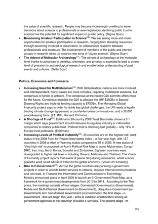 the value of scientific research. People may become increasingly unwilling to leave
   decisions about science to professionals or even legislators; declining public trust in
   science has the potential for significant impact on public policy. (Sigma Scan)
   Broadening Amateur Participation in Science230: We are seeing more and more
   opportunities for amateur participation in research, ranging from donating resources,
   through becoming involved in observation, to collaborative research between
   professionals and amateurs. The involvement of members of the public and interest
   groups in research takes us towards new sorts of 'citizen science'. (Sigma Scan)
   The Advent of Molecular Archaeology231: The advent of archaeology at the molecular
   level thanks to advances in genetics, chemistry, and physics is expected to lead to a new
   level of precision in archaeological research and enable better understanding of past
   events and cultures. (Delta Scan)



Politics, Economics and Commerce

   Increasing Need for Multilateralism232: With Globalisation, nations are more involved
   and interdependent, many issues are more complex, requiring multilateral solutions, but
   consensus is harder to achieve. The consensus at the recent G20 summits offers hope
   for the future. Consensus enabled the G20 to allocate the IMF $250Bn in Special
   Drawing Rights and triple its lending capacity to $750Bn. The Managing Global
   Insecurity project says in order to tackle key global challenges, the UN needs a legally
   binding climate change agreement, a counter-terrorism commissioner, and a 50,000
   peacekeeping force. (FT, IMF, Harvard Crimson)
   A Shortage of Trust233: Edelman‘s 20-country 2009 Trust Barometer shows a 3:1
   margin which says government should intervene to regulate industry or nationalise
   companies to restore public trust. Political trust is declining fast globally – only 14% in
   Europe trust politicians. (Edelman)
   Increasing Levels of Political Instability234: 35 countries are on the highest risk ‗alert‘
   status in the 2008 Fund for Peace failed states index – a four year high, with 127
   countries in 2008 at Alert or Warning status compared to 76 in 2005. A new status of
   ‗Very high risk‘ is proposed on Aon‘s Political Risk Map to cover Afghanistan, Congo
   DRC, Iran, Iraq, North Korea, Somalia and Zimbabwe. Eighteen countries were
   downgraded to higher risk level – including Greece, Malaysia and Thailand. The Vision
   of Humanity project reports that levels of peace drop during recessions, whilst a more
   peaceful word could add $4.8 trillion to the global economy. (Vision of Humanity)
   Rise in E-Government235: Across the globe countries are pursuing e-government
   projects in order to provide better services to citizens, improve internal communications
   and cut costs. In Thailand the Information and Communications Technology
   Ministry announced plans in April 2009 to launch an E-Government Road Map, as a
   framework for e-government developments from 2010 to 2014. According to the Thai
   press, the roadmap consists of four stages: Connected Government (c-Government),
   Mobile and Multi-Channel Government (m-Government), Ubiquitous Government (u-
   Government) and Transformed Government (t-Government) The first stage - c-
   Government - that will begin this year - aims to establish collaboration among all
   government agencies in the provision of public e-services. The second stage - m-

                                                                                           101
 