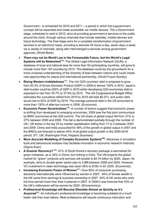 Government - is scheduled for 2010 and 2011 – a period in which the e-government
concept will be expanded and made accessible via mobile devices. The u-Government
stage, scheduled to start in 2012, aims at providing government e-services to the public
around the clock, through various channels that include websites, mobile devices and
future technology. The final stage aims for a complete transformation of government
services to an electronic basis, providing e-services 24 hours a day, seven days a week,
via a variety of channels, along with interchanged e-services among government
agencies. (World Bank)
There may not be World Law in the Foreseeable Future, but the World’s Legal
Systems will be Networked236: The Global Legal Information Network (GLIN), a
database of local and national laws for more than 50 participating countries, will grow to
include more than 100 counties by 2010. The database could lay the groundwork for a
more universal understanding of the diversity of laws between nations and could create
new opportunities for peace and international partnership. (World Future Society)
Rising Western Indebtedness237: The rich G20 countries' debt is projected to grow
from 83.3% of Gross Domestic Product (GDP) in 2008 to almost 100% in 2010. Japan's
debt burden could be 225% of GDP in 2010 whilst developing G20 economies debt is
expected to rise from 35.7% to 37.8% by 2010. The US Congressional Budget Office
estimates the cumulative deficit from 2010 to 2019 will total $9.3Tn, and public debt
would rise to 82% of GDP by 2019. The average personal debt in the US amounted to
more than 130% of after-tax income in 2008. (Economist)
Economic Power Decentralises238: A number of factors suggest that economic power
is shifting from developed to emerging economies. 2009 saw the first joint communiqué
by BRIC economies at the G20 summit. The US share of global output fell from 31% to
27% between 2000 and 2008. This fall is demonstrated partially through the number of
US / UK banks in the top 20 by market capitalisation falling from 17 to 4 between 2003
and 2009. China and India accounted for 58% of the growth in global output in 2007 and
the BRICs are forecast to deliver 40% of all global output growth in the 2009-2018
period. (FT, UN, Washington Post, Hispanic Business)
More Accurate Modelling of Complex Economic Systems239: Advances in simulation
tools and behavioural analysis may facilitate innovation in economic research methods.
(Sigma Scan)
A Greener Recovery? 240: 81% of South Korea‘s recovery package is earmarked for
green initiatives, as is 34% in China, but nothing in India. The UN projects the global
market for ―green‖ products and services will double to $2.74 billion by 2020. Japan, for
example, aims to double green sector jobs to 2.8M between 2008 and 2020. However,
VC investment in clean technology was down 48% to $1Bn in Q1 2009. (Economist)
Increasing Economic Power of Women241: Over 80% of consumer purchasing
decisions internationally were influenced by women in 2007. 84% of female wealth in
the UK came from earnings & business ownership in 2007. 40% of UK wives who work
full time earned more than their husbands in 2007. In 2006 it was forecast that 53% of
the UK‘s millionaires will be women by 2020. (Womenomics)
Professional Knowledge will Become Obsolete Almost as Quickly as it’s
Acquired242: An individual‘s professional knowledge is becoming outdated at a much
faster rate than ever before. Most professions will require continuous instruction and


                                                                                        102
 