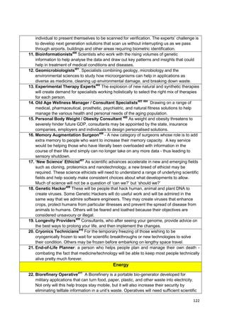 individual to present themselves to be scanned for verification. The experts‘ challenge is
    to develop next generation solutions that scan us without interrupting us as we pass
    through airports, buildings and other areas requiring biometric identification.
11. Bioinformationists400 Scientists who work with the rising volumes of genetic
    information to help analyse the data and draw out key patterns and insights that could
    help in treatment of medical conditions and diseases.
12. Geomicrobiologists401. Specialists combining geology, microbiology and the
    environmental sciences to study how microorganisms can help in applications as
    diverse as medicine, cleaning up environmental damage, and breaking down waste.
13. Experimental Therapy Experts402 The explosion of new natural and synthetic therapies
    will create demand for specialists working holistically to select the right mix of therapies
    for each person.
14. Old Age Wellness Manager / Consultant Specialists403 404 Drawing on a range of
    medical, pharmaceutical, prosthetic, psychiatric, and natural fitness solutions to help
    manage the various health and personal needs of the aging population.
15. Personal Body Weight / Obesity Consultant 405 As weight and obesity threatens to
    severely hinder future GDP, consultants may be appointed by the state, insurance
    companies, employers and individuals to design personalised solutions.
16. Memory Augmentation Surgeon406 - A new category of surgeons whose role is to add
    extra memory to people who want to increase their memory capacity. A key service
    would be helping those who have literally been overloaded with information in the
    course of their life and simply can no longer take on any more data - thus leading to
    sensory shutdown.
17. ‘New Science’ Ethicist407 As scientific advances accelerate in new and emerging fields
    such as cloning, proteomics and nanotechnology, a new breed of ethicist may be
    required. These science ethicists will need to understand a range of underlying scientific
    fields and help society make consistent choices about what developments to allow.
    Much of science will not be a question of ‗can we?‘ but ‗should we?‘
18. Genetic Hacker408 These will be people that hack human, animal and plant DNA to
    create viruses. Some Genetic Hackers will do useful work and will be admired in the
    same way that we admire software engineers. They may create viruses that enhance
    crops, protect humans from particular illnesses and prevent the spread of disease from
    animals to humans. Others will be feared and loathed because their objectives are
    considered unsavoury or illegal.
19. Longevity Providers409 Consultants, who after seeing your genome, provide advice on
    the best ways to prolong your life, and then implement the changes.
20. Cryonics Technicians410 For the temporary freezing of those wishing to be
    cryogenically frozen to wait for scientific breakthroughs or new technologies to solve
    their condition. Others may be frozen before embarking on lengthy space travel.
21. End-of-Life Planner: a person who helps people plan and manage their own death -
    combating the fact that medicine/technology will be able to keep most people technically
    alive pretty much forever.
                                                 Energy

22. Biorefinery Operative411 A Biorefinery is a portable bio-generator developed for
    military applications that can turn food, paper, plastic, and other waste into electricity.
    Not only will this help troops stay mobile, but it will also increase their security by
    eliminating telltale information in a unit‘s waste. Operatives will need sufficient scientific

                                                                                                122
 