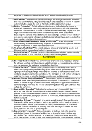 expertise to understand how the system works and the limits of its capabilities.

23. Wind Farmer412 These are the people who design and manage the turbines and farms
    that bring us wind energy. They take into account land areas and air speeds in order to
    determine turbine sizes, the pitch of the blades and the optimal farm layout.
24. Battery Technician413 To help address rising demand, technologies for storage of
    energy will be essential, particularly energy generated from unpredictable renewable
    resources. This will drive an increase in the use of battery technology ranging from both
    large scale industrial devices to small scale home systems driven by solar roof
    technology for example. These batteries will be increasingly complex devices with their
    own control systems and will require skilled technicians to configure, deliver, install, fine-
    tune, maintain, refurbish and replace them.
25. Insect-Based Food Developers, Chefs, Nutritionists 414 As we advance our
    understanding of the health enhancing properties of different insects, specialist roles will
    emerge using insects to create new foods and dishes.
26. Chlorophyll Technician415 Specialists applying a range of engineering, genetic and
    biological tools to enable plants to absorb more carbon.
27. Fusion Engineers416 The next generation of nuclear power solutions could potentially
    require a new set of skills compared to modern day nuclear engineers.
                                             Environment

28. Resource Use Consultant 417As environmental awareness rises, roles could emerge
    for advisors who help individual citizens grade the impact of every action and purchase
    and manage down the ecological footprint of our lifestyles.
29. Vertical Farmers418 There is growing interest in the concept of city based vertical
    farms, with hydroponically fed food being grown under artificial growth-enhancing
    lighting in multi-storey buildings. These offer the potential to dramatically increase farm
    yield and reduce environmental degradation. The managers of such entities will require
    expertise in a range of scientific disciplines, engineering and commerce.
30. Climate Change Reversal Specialist419 As the threats and impacts of climate change
    increase, a new breed of engineer-scientists are required to help reduce or reverse the
    effects of climate change on particular locations. They need to apply multi-disciplinary
    solutions ranging from filling the oceans with iron filings to erecting giant umbrellas that
    deflect the sun's rays.
31. Drowned City Specialist420 If climate change happens a lot more quickly than
    expected, new roles will emerge for experts who can help recover drowned cities or
    prepare for the consequences of submersion. Whole economic infrastructures will need
    to be to be transferred, belongings will need to be rescued, and houses must be moved
    to higher ground.
32. Quarantine Enforcer421 If a deadly virus starts spreading rapidly, few countries, and
    few people, will be prepared. Doctors and nurses could be in short supply to prevent or
    treat the problem. Hence, quarantines could be imposed to keep people in or out of
    particular locations. Moreover, as mortality rates rise, and neighbourhoods are shut
    down, someone will have to guard the gates.
33. Experimental Petrologist422 Rocks, which come to Earth via meteorite, can show
    petrologists the age of the material and the type of atmospheric gas the stone was
    exposed to. They can also be subject to experiment to determine where human life
    could be sustained. Studies thus far have shown potential for future human life on Mars.

                                                                                              123
 