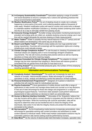 34. In-Company Sustainability Coordinator423 Specialists applying a range of scientific
    and social disciplines to ensure a company has a culture and operating practices that
    ensure environmental sustainability.
35. Weather Modification Police424 The act of stealing clouds to create rain is already
    happening in some parts of the world, and is altering weather patterns thousands of
    miles away. Weather modification police will need to monitor and control who is allowed
    to undertake weather modification activities e.g. shooting rockets containing silver iodine
    into the air as a way to stimulate rainfall from passing clouds.
36. Consumer Energy Analysts425 As better energy consumption monitoring tools become
    prevalent and energy grids are rolled out, analysts studying consumer energy use in real
    time will be needed alongside the services drawing on these measurements.
37. Water Traders426 Water is possibly the key natural resource of the 21st century and will
    attract traders and developers in the same way as oil has done.
38. Desert Land Rights Trader427 Hitherto empty wastes are now huge potential solar
    energy repositories. Countries will increasingly sell the exploitation rights and a trading
    infrastructure could naturally emerge.
39. Climate Change Compliance Auditor428 A role focused on checking if businesses and
    individual citizens are adapting well or not to increasingly stringent compliance
    requirements. The role will involve providing best practice advice as well as imposing
    sanctions on those who fail to meet key targets.
40. Business Consultant for Climate Change Compliance429 The adaption to climate
    change may be more important than stopping it. Hence there will massive growth in
    consultants that can advise firms of all sizes on how best to do it.
41. Recycling Analyst430 As environmental pressures grow, the number of firms employing
    recycling specialists will rise.
                       Information and Communications Technology

42. Complexity Analyst / Gaiantologist431 The world can increasingly be seen as a
    network of complex, interconnected systems. Roles will emerge for complexity
    specialists to study, analyse and attempt to control the behaviour of these systems.
43. Personal Entertainment Programmers432 Designers of in-person or electronic
    activities that will meet the need for individualised services.
44. Psycho-Customizer433 Future generations of mobile phones could offer a range of
    applications to help monitor and manage stress levels and counsel us on key decisions.
    A new set of roles will emerge for those who design and programme in a range of
    psychological support features. Tomorrow's retail assistant could perform behavioural
    assessments to help customise our devices to match our personality type.
45. Human to Machine Interface Controller 434 Advocates of the ‗Singularity‘ believe that
    one day humans will be able to connect directly to computers and the internet in order to
    exchange information. While the monitoring role could be automated, roles will be
    required to determine what can be transferred and to check the integrity of the
    downloads, take action if one fails the integrity checks and protect the other people
    connected to the network.
46. Narrowcasters435 As the broadcasting media become increasingly personalized, roles
    will emerge for specialists working with content providers and advertisers to create
    content tailored to individual needs. While mass-market customisation solutions may be
    automated, premium rate narrow casting could be performed by humans.
47. Data Miner436 As the volume of electronically held information increases, specialist roles

                                                                                           124
 