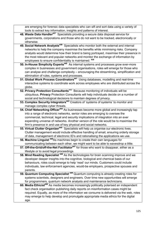 are emerging for forensic data specialists who can sift and sort data using a variety of
    tools to extract key information, insights and patterns of interest.
48. Waste Data Handler437 Specialists providing a secure data disposal service for
    governments, corporations and those who do not want to be tracked, electronically or
    otherwise.
49. Social Network Analysts438 Specialists who monitor both the external and internal
    networks to help the company maximise the benefits while minimising risks. Company
    analysts would determine how their brand is being portrayed, maximise their presence in
    the most relevant and popular networks and monitor the exchange of information by
    employees to ensure confidentiality is maintained. 439
50. In-House Simplicity Experts440 As internal systems and processes grow ever-more
    complex in businesses and government organisations, roles will emerge for those who
    can analyse and challenge complexity – encouraging the streamlining, simplification and
    elimination of rules, systems and processes.
51. Global Work Process Coordinators441 Using databases, modelling and real-time
    interactive systems to coordinate work across employees who are distributed across the
    globe.
52. Privacy Protection Consultants442 Because monitoring of individuals will be
    ubiquitous, Privacy Protection Consultants will help individuals decide on a number of
    social and technological decisions to maintain degrees of privacy.
53. Complex Security Integrators443 Creators of ‗systems of systems‘ to monitor and
    manage complex cyber threats.
54. Chief Networking Officer444 As businesses become more global and increasingly tap
    into a range of electronic networks, senior roles are emerging to oversee the
    commercial, technical, legal and security implications of integration into an ever
    expending universe of networks. Another version of the role would be to maximise the
    firm‘s presence in and use of key physical and social networks.
55. Virtual Clutter Organizer445 Specialists will help us organise our electronic lives.
    Clutter management would include effective handling of email, ensuring orderly storage
    of data, management of electronic ID‘s and rationalising the applications we use.
56. Machine Linguist 446As machines begin to create their own languages for
    communicating between each other, we might want to be able to eavesdrop a little.
57. Off-the-Grid/off-the-Net Facilitator447 for those who want to disappear, either as a
    lifestyle or to avoid legal proceedings
58. Mind Reading Specialist 448 As the technologies for brain scanning improve and we
    developer deeper insights into the cognitive, biological and chemical basis of our
    behaviours, roles could emerge to help ‗read‘ our minds. Customers could include
    individuals, law enforcement agencies, would-be employers, prospective spouses and
    parents.
59. Quantum Computing Specialist 449 Quantum computing is already creating roles for
    systems scientists, designers and engineers. Over time new opportunities will emerge
    for programmers, quantum network analysts and maintenance technicians.
60. Media Ethicist450 As media becomes increasingly politically polarised an independent
    fact check organisation publishing daily reports on misinformation cases might be
    required. Equally, as more of the information we consume is delivered via the web, roles
    may emerge to help develop and promulgate appropriate media ethics for the digital
    age.


                                                                                        125
 