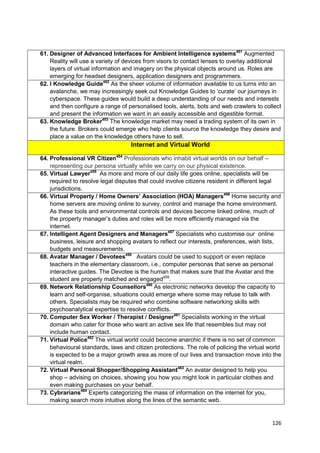 61. Designer of Advanced Interfaces for Ambient Intelligence systems451 Augmented
    Reality will use a variety of devices from visors to contact lenses to overlay additional
    layers of virtual information and imagery on the physical objects around us. Roles are
    emerging for headset designers, application designers and programmers.
62. I Knowledge Guide452 As the sheer volume of information available to us turns into an
    avalanche, we may increasingly seek out Knowledge Guides to ‗curate‘ our journeys in
    cyberspace. These guides would build a deep understanding of our needs and interests
    and then configure a range of personalised tools, alerts, bots and web crawlers to collect
    and present the information we want in an easily accessible and digestible format.
63. Knowledge Broker453 The knowledge market may need a trading system of its own in
    the future. Brokers could emerge who help clients source the knowledge they desire and
    place a value on the knowledge others have to sell.
                                   Internet and Virtual World

64. Professional VR Citizen454 Professionals who inhabit virtual worlds on our behalf –
    representing our persona virtually while we carry on our physical existence.
65. Virtual Lawyer455 As more and more of our daily life goes online, specialists will be
    required to resolve legal disputes that could involve citizens resident in different legal
    jurisdictions.
66. Virtual Property / Home Owners’ Association (HOA) Managers456 Home security and
    home servers are moving online to survey, control and manage the home environment.
    As these tools and environmental controls and devices become linked online, much of
    the property manager‘s duties and roles will be more efficiently managed via the
    internet.
67. Intelligent Agent Designers and Managers457 Specialists who customise our online
    business, leisure and shopping avatars to reflect our interests, preferences, wish lists,
    budgets and measurements.
68. Avatar Manager / Devotees458 Avatars could be used to support or even replace
    teachers in the elementary classroom, i.e., computer personas that serve as personal
    interactive guides. The Devotee is the human that makes sure that the Avatar and the
    student are properly matched and engaged459.
69. Network Relationship Counsellors460 As electronic networks develop the capacity to
    learn and self-organise, situations could emerge where some may refuse to talk with
    others. Specialists may be required who combine software networking skills with
    psychoanalytical expertise to resolve conflicts.
70. Computer Sex Worker / Therapist / Designer461 Specialists working in the virtual
    domain who cater for those who want an active sex life that resembles but may not
    include human contact.
71. Virtual Police462 The virtual world could become anarchic if there is no set of common
    behavioural standards, laws and citizen protections. The role of policing the virtual world
    is expected to be a major growth area as more of our lives and transaction move into the
    virtual realm.
72. Virtual Personal Shopper/Shopping Assistant463 An avatar designed to help you
    shop – advising on choices, showing you how you might look in particular clothes and
    even making purchases on your behalf.
73. Cybrarians464 Experts categorizing the mass of information on the internet for you,
    making search more intuitive along the lines of the semantic web.


                                                                                           126
 