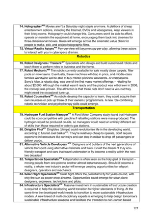 74. Holographer465 Movies aren't a Saturday night staple anymore. A plethora of cheap
    entertainment options, including the Internet, DVDs and videogames, keep viewers in
    their living rooms. Holography could change this. Consumers won't be able to afford,
    operate or maintain the equipment at home, encouraging them back into cinemas for
    three-dimensional movies. Roles will emerge across the cinematic value chain for
    people to make, edit, and project holographic films.
75. Virtual-Reality Actors466 Pay-per-view will become pay-per-play, allowing these actors
    to interact with you in cyberspace dramas.
                                              Robotics

76. Robot Designers / Trainers467 Specialists who design and build customised robots and
    teach them to perform roles in business and the home.
77. Robot Mechanic468 The robots currently available for sale mostly clean carpets, filter
    pools or mow lawns. Eventually, these machines will drop in price, and middle-class
    families worldwide will be able to buy robotic personal assistants--or companions.
    Sony‘s Aibo, a robotic dog, was one of the first mass market offerings – retailing for
    about $2,000. Although the market wasn‘t ready and the product was withdrawn in 2006,
    the concept was proven. The attraction is that these pets don‘t need a vet--but they
    might need the occasional tune-up.
78. Robot Counsellors469 As robots develop the capacity to learn, they could acquire their
    own neuroses or pick up those of their owners / programmers. A new role combining
    robotic technician and psychotherapy skills could emerge.
                                          Transportation

79. Hydrogen Fuel Station Manager470 A Ford Motor Company study found that Hydrogen
    could be cost-competitive with gasoline if refuelling stations were mass-produced. The
    hydrogen would be produced on-site, so managers would need an entirely different set
    of skills than those required in today's gas stations.
80. Dirigible Pilot471 Dirigibles (blimps) could revolutionise life in the developing world,
    according to futurist Joel Barker472. They're relatively cheap to operate, don't require
    expensive infrastructure like runways and can stop in midair to drop off passengers or
    deliver goods.
81. Alternative Vehicle Developers 473 Designers and builders of the next generations of
    vehicle transport using alternative materials and fuels. Could the dream of truly eco-
    friendly transport and cars that travel underwater or fly become a reality within the next
    two decades?
82. Teleportation Specialists474 Teleportation is often seen as the holy grail of transport –
    moving people from one point to another almost instantaneously. Should it become a
    reality, a whole new industry sector will emerge creating opportunities for teleport
    designers, operators and mechanics.
83. Solar Flight Specialists475 Solar flight offers the potential to fly for years on end, with
    only the sun as power once airborne. Opportunities could emerge for solar plane
    designers, engineers, technicians and pilots.
84. Infrastructure Specialists476 Massive investment in sustainable infrastructure creation
    is required to help the developing world transition to higher standards of living. At the
    same time the developed world needs to transition to more sustainable infrastructure
    models. A new breed of multi-disciplinary experts is emerging to help design tomorrow‘s
    sustainable infrastructure solutions and facilitate the transition to non-carbon based

                                                                                            127
 