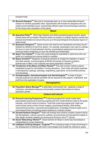 transport fuels.

85. Monorail Designer477 Monorail is increasingly seen as a more sustainable transport
    solution for densely populated cities. Opportunities will increase for designers who can
    create environmentally sound, mechanically efficient rapid monorail transport solutions
    for the rising urban population of the planet.
                                               Space

86. Spaceline Pilots478 With Virgin Galactic and others pioneering space tourism, space
    trained pilots will be needed. Would-be pilots can expect to undergo rigorous mental and
    physical examinations to ensure they are up to the psychological and physical rigours of
    space travel.
87. Spaceport Designers479 Space tourism will need its own Spaceports providing ‗launch‘
    facilities far different to that of an airport. For example, passengers may need to undergo
    24 hours or more of acclimatisation training, psychological assessment and physical
    checkups before embarking on even the shortest sub-orbital flight.
88. Space Tour Guides480 A new role could emerge for specialists in astronomy who can
    guide us in exploring the cosmos whilst on vacation.
89. Space Architect481 Designers of physical solutions to enable the habitation of space
    and other planets. Current projects at SICSA (University of Houston) include a
    greenhouse on Mars, lunar outposts and space exploration vehicles.482
90. Terraformer of the Moon and Other Planets483 This role involves making a planet
    hospitable enough for colonisation / mining operations. Such roles will require expertise
    in atmospherics, geology, petrology, engineering, agriculture, environmental sciences
    and physiology.
91. Astrogeologists, Astrophysiologists and Astrobiologists484 A range of space-
    oriented physical and natural scientists will be required to fully explore, understand, and
    profit from the exploration of space.
                                          Demographics

92. Population Status Manager485 A potentially controversial role - applying a range of
    incentives, educational measures and possibly medical interventions to reduce
    population growth.
                                       Culture and Leisure

93. Personal Learning Programmer.486 A learning programmer would create ideal,
    personalized sequences of learning experiences from media libraries suited to the goals,
    interests, mind and mood of a learner. Tools that a learning programmer might use
    could include various kinds of brain imaging, psychological testing, DNA testing,
    neurochemical sensors, neurochemical supplements, knowledge of learner types and a
    vast indexed library of evidence based experience modules (media).
94. Societal Systems Designer487 Roles will emerge that combine complex systems theory
    will ethnographic, cultural, economic, political, environmental and educational insights to
    help design societies capable of surviving and thriving in the 21st century.
95. Social 'Networking' Worker488 Social workers for those in some way traumatized or
    marginalized by social networking.
96. Intelligent Clothing Designer / Engineer489 An increasing range of roles will emerge in
    the development of clothing with built in technologies that enable the clothing to adjust


                                                                                           128
 