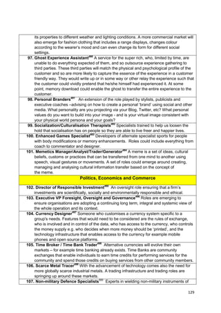 its properties to different weather and lighting conditions. A more commercial market will
     also emerge for fashion clothing that includes a range displays, changes colour
     according to the wearer‘s mood and can even change its form for different social
     settings.
 97. Ghost Experience Assistant490 A service for the super rich, who, limited by time, are
     unable to do everything expected of them, and so outsource experience gathering to
     third parties. These third parties will match the physical and psychological profile of the
     customer and so are more likely to capture the essence of the experience in a customer
     friendly way. They would write up or in some way or other relay the experience such that
     the customer could vividly pretend that he/she himself had experienced it. At some
     point, memory download could enable the ghost to transfer the entire experience to the
     customer.
 98. Personal Branders491 An extension of the role played by stylists, publicists and
     executive coaches –advising on how to create a personal ‗brand‘ using social and other
     media. What personality are you projecting via your Blog, Twitter, etc? What personal
     values do you want to build into your image - and is your virtual image consistent with
     your physical world persona and your goals?
 99. Socialization/Culturalisation Therapists492 Specialists trained to help us loosen the
     hold that socialisation has on people so they are able to live freer and happier lives.
100. Enhanced Games Specialist493 Developers of alternate specialist sports for people
     with body modifications or memory enhancements. Roles could include everything from
     coach to commentator and designer.
101. Memetics Manager/Analyst/Trader/Generator494 A meme is a set of ideas, cultural
     beliefs, customs or practices that can be transferred from one mind to another using
     speech, visual gestures or movements. A set of roles could emerge around creating,
     managing and analysing cultural information transfer based on the concept of
     the meme.
                              Politics, Economics and Commerce

102. Director of Responsible Investment495 An oversight role ensuring that a firm‘s
    investments are scientifically, socially and environmentally responsible and ethical.
103. Executive VP Foresight, Oversight and Governance496 Roles are emerging to
    ensure organisations are adopting a continuing long term, integral and systemic view of
    the whole operation and its context.
104. Currency Designer497 Someone who customises a currency system specific to a
    group's needs. Features that would need to be considered are the rules of exchange,
    who is involved and in control of the data, who has access to the currency, who controls
    the money supply e.g. who decides when more money should be ‗printed‘, and the
    technology infrastructure that enables access to the currency for example mobile
    phones and open source platforms.
105. Time Broker / Time Bank Trader498 Alternative currencies will evolve their own
    markets – for example time banking already exists. Time Banks are community
    exchanges that enable individuals to earn time credits for performing services for the
    community and spend those credits on buying services from other community members.
106. Scarce Metal Tracer499 With the advancement of technology comes also the need for
    more globally scarce industrial metals. A trading infrastructure and trading roles are
    springing up around these markets.
107. Non-military Defence Specialists500 Experts in wielding non-military instruments of

                                                                                            129
 